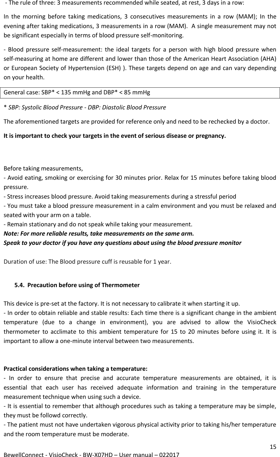 15 BewellConnect - VisioCheck - BW-X07HD – User manual – 022017  - The rule of three: 3 measurements recommended while seated, at rest, 3 days in a row: In  the  morning  before  taking  medications,  3  consecutives  measurements  in  a  row  (MAM);  In  the evening after taking medications, 3 measurements in a row (MAM).  A single measurement may not be significant especially in terms of blood pressure self-monitoring.  - Blood pressure self-measurement: the ideal targets  for a  person with high blood  pressure  when self-measuring at home are different and lower than those of the American Heart Association (AHA) or European Society of Hypertension (ESH) ). These targets depend on age and can vary depending on your health.  General case: SBP* &lt; 135 mmHg and DBP* &lt; 85 mmHg  * SBP: Systolic Blood Pressure - DBP: Diastolic Blood Pressure  The aforementioned targets are provided for reference only and need to be rechecked by a doctor.  It is important to check your targets in the event of serious disease or pregnancy.   Before taking measurements, - Avoid eating, smoking or exercising for 30 minutes prior. Relax for 15 minutes before taking blood pressure.  - Stress increases blood pressure. Avoid taking measurements during a stressful period - You must take a blood pressure measurement in a calm environment and you must be relaxed and seated with your arm on a table.  - Remain stationary and do not speak while taking your measurement. Note: For more reliable results, take measurements on the same arm. Speak to your doctor if you have any questions about using the blood pressure monitor  Duration of use: The Blood pressure cuff is reusable for 1 year.  5.4. Precaution before using of Thermometer  This device is pre-set at the factory. It is not necessary to calibrate it when starting it up. - In order to obtain reliable and stable results: Each time there is a significant change in the ambient temperature  (due  to  a  change  in  environment),  you  are  advised  to  allow  the  VisioCheck thermometer  to  acclimate  to this  ambient temperature  for  15  to  20  minutes before  using  it.  It  is important to allow a one-minute interval between two measurements.   Practical considerations when taking a temperature: -  In  order  to  ensure  that  precise  and  accurate  temperature  measurements  are  obtained,  it  is essential  that  each  user  has  received  adequate  information  and  training  in  the  temperature measurement technique when using such a device. - It is essential to remember that although procedures such as taking a temperature may be simple, they must be followd correctly. - The patient must not have undertaken vigorous physical activity prior to taking his/her temperature and the room temperature must be moderate. 