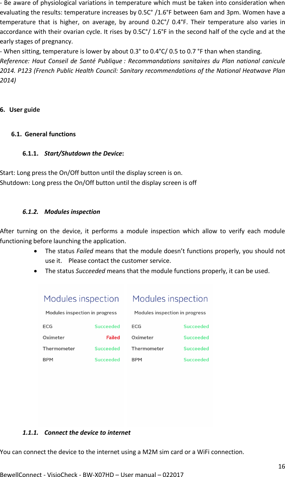 16 BewellConnect - VisioCheck - BW-X07HD – User manual – 022017 - Be aware of physiological variations in temperature which must be taken into consideration when evaluating the results: temperature increases by 0.5C° /1.6°F between 6am and 3pm. Women have a temperature  that  is  higher,  on  average,  by  around  0.2C°/  0.4°F.  Their  temperature  also  varies  in accordance with their ovarian cycle. It rises by 0.5C°/ 1.6°F in the second half of the cycle and at the early stages of pregnancy. - When sitting, temperature is lower by about 0.3° to 0.4°C/ 0.5 to 0.7 °F than when standing. Reference: Haut  Conseil de Santé Publique : Recommandations sanitaires du Plan  national canicule 2014. P123 (French Public Health Council: Sanitary recommendations of the National Heatwave Plan 2014)   6. User guide  6.1. General functions   6.1.1. Start/Shutdown the Device:   Start: Long press the On/Off button until the display screen is on. Shutdown: Long press the On/Off button until the display screen is off   6.1.2. Modules inspection   After  turning  on  the  device,  it  performs  a  module  inspection  which  allow  to  verify  each  module  functioning before launching the application.                                                                                          The status Failed means that the module doesn’t functions properly, you should not use it.    Please contact the customer service.   The status Succeeded means that the module functions properly, it can be used.      1.1.1. Connect the device to internet   You can connect the device to the internet using a M2M sim card or a WiFi connection.  