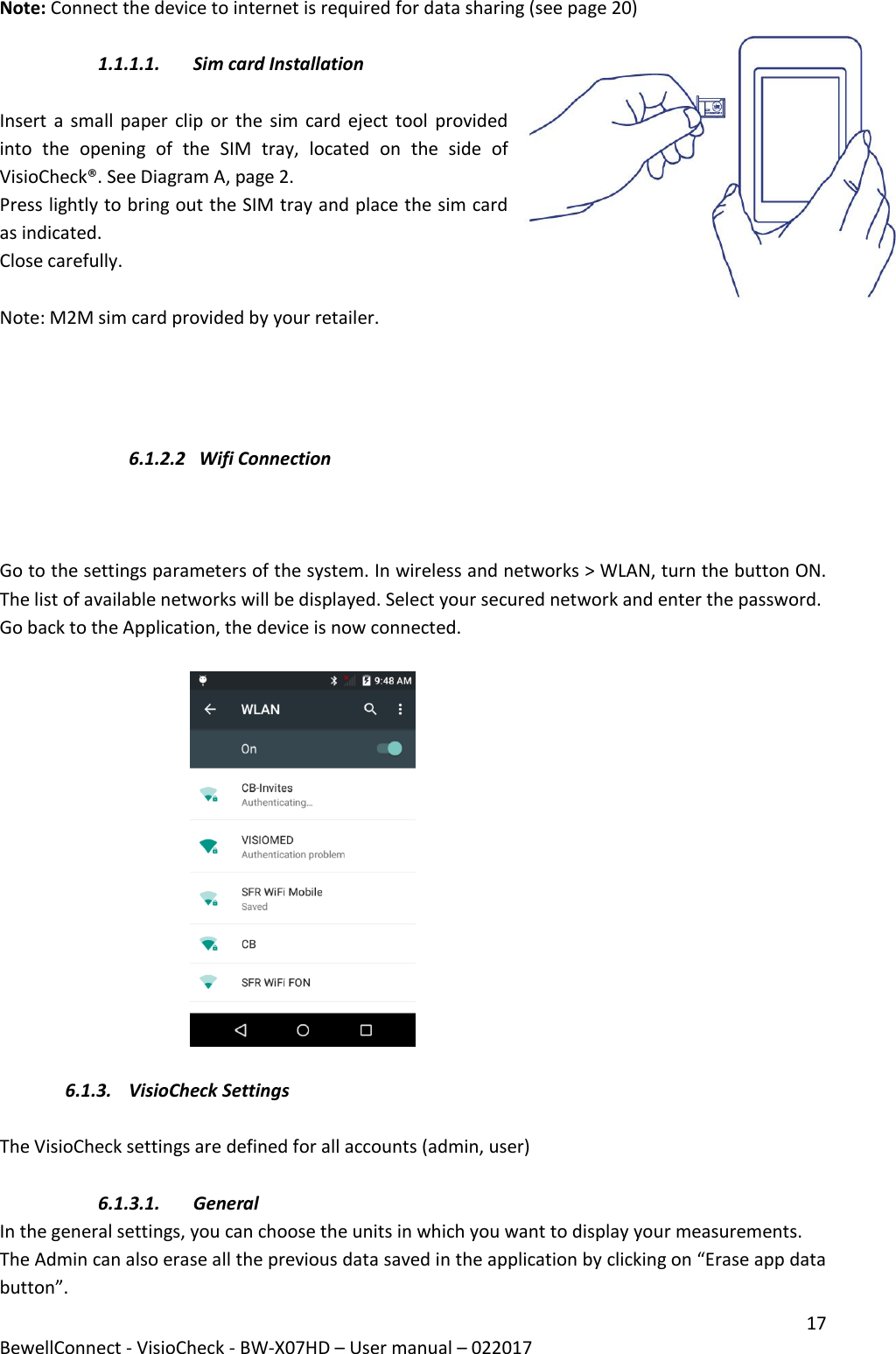 17 BewellConnect - VisioCheck - BW-X07HD – User manual – 022017  Note: Connect the device to internet is required for data sharing (see page 20)  1.1.1.1. Sim card Installation   Insert a small  paper  clip  or the  sim  card eject tool  provided into  the  opening  of  the  SIM  tray,  located  on  the  side  of VisioCheck®. See Diagram A, page 2. Press lightly to bring out the SIM tray and place the sim card as indicated. Close carefully.  Note: M2M sim card provided by your retailer.      6.1.2.2  Wifi Connection     Go to the settings parameters of the system. In wireless and networks &gt; WLAN, turn the button ON. The list of available networks will be displayed. Select your secured network and enter the password.  Go back to the Application, the device is now connected.                                                6.1.3. VisioCheck Settings  The VisioCheck settings are defined for all accounts (admin, user)  6.1.3.1. General In the general settings, you can choose the units in which you want to display your measurements. The Admin can also erase all the previous data saved in the application by clicking on “Erase app data button”. 