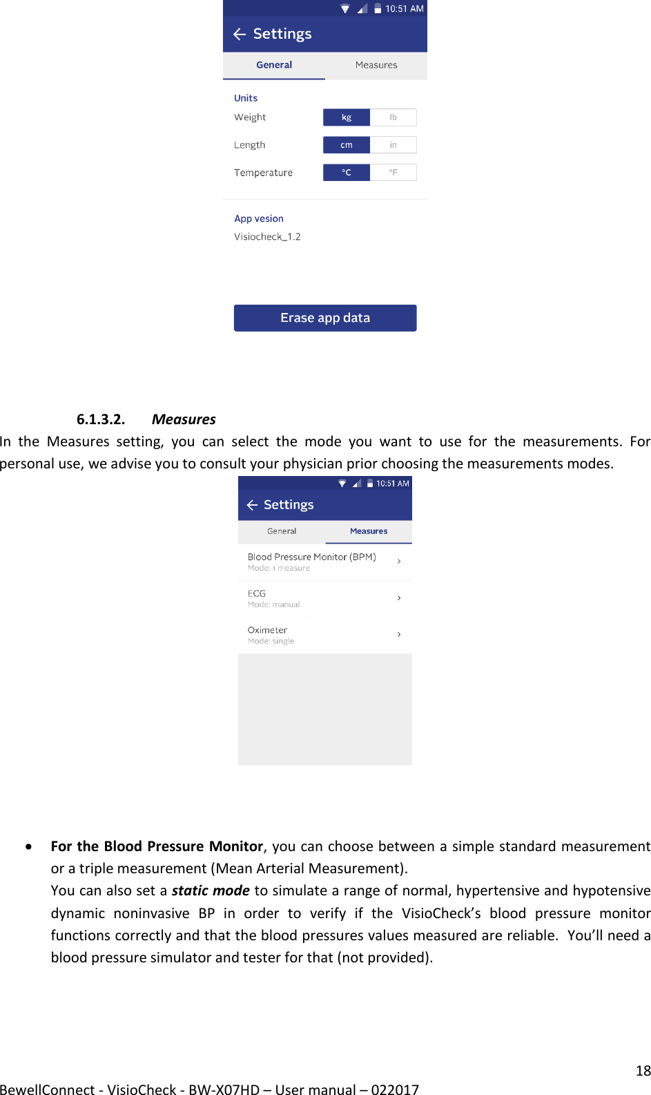 18 BewellConnect - VisioCheck - BW-X07HD – User manual – 022017     6.1.3.2. Measures In  the  Measures  setting,  you  can  select  the  mode  you  want  to  use  for  the  measurements.  For personal use, we advise you to consult your physician prior choosing the measurements modes.                                                                         For the Blood Pressure Monitor, you can choose between a simple standard measurement or a triple measurement (Mean Arterial Measurement). You can also set a static mode to simulate a range of normal, hypertensive and hypotensive dynamic  noninvasive  BP  in  order  to  verify  if  the  VisioCheck’s  blood  pressure  monitor functions correctly and that the blood pressures values measured are reliable.  You’ll need a blood pressure simulator and tester for that (not provided).   