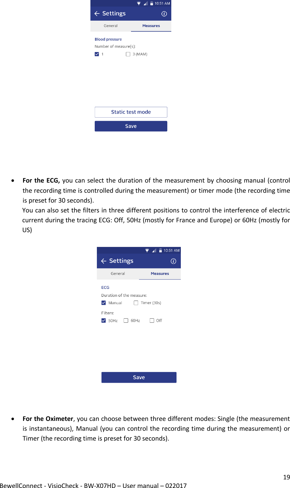 19 BewellConnect - VisioCheck - BW-X07HD – User manual – 022017                                                                 For the ECG, you can select the duration of the measurement by choosing manual (control the recording time is controlled during the measurement) or timer mode (the recording time is preset for 30 seconds).  You can also set the filters in three different positions to control the interference of electric current during the tracing ECG: Off, 50Hz (mostly for France and Europe) or 60Hz (mostly for US)                    For the Oximeter, you can choose between three different modes: Single (the measurement is instantaneous), Manual (you can control the recording time during the measurement) or Timer (the recording time is preset for 30 seconds).   