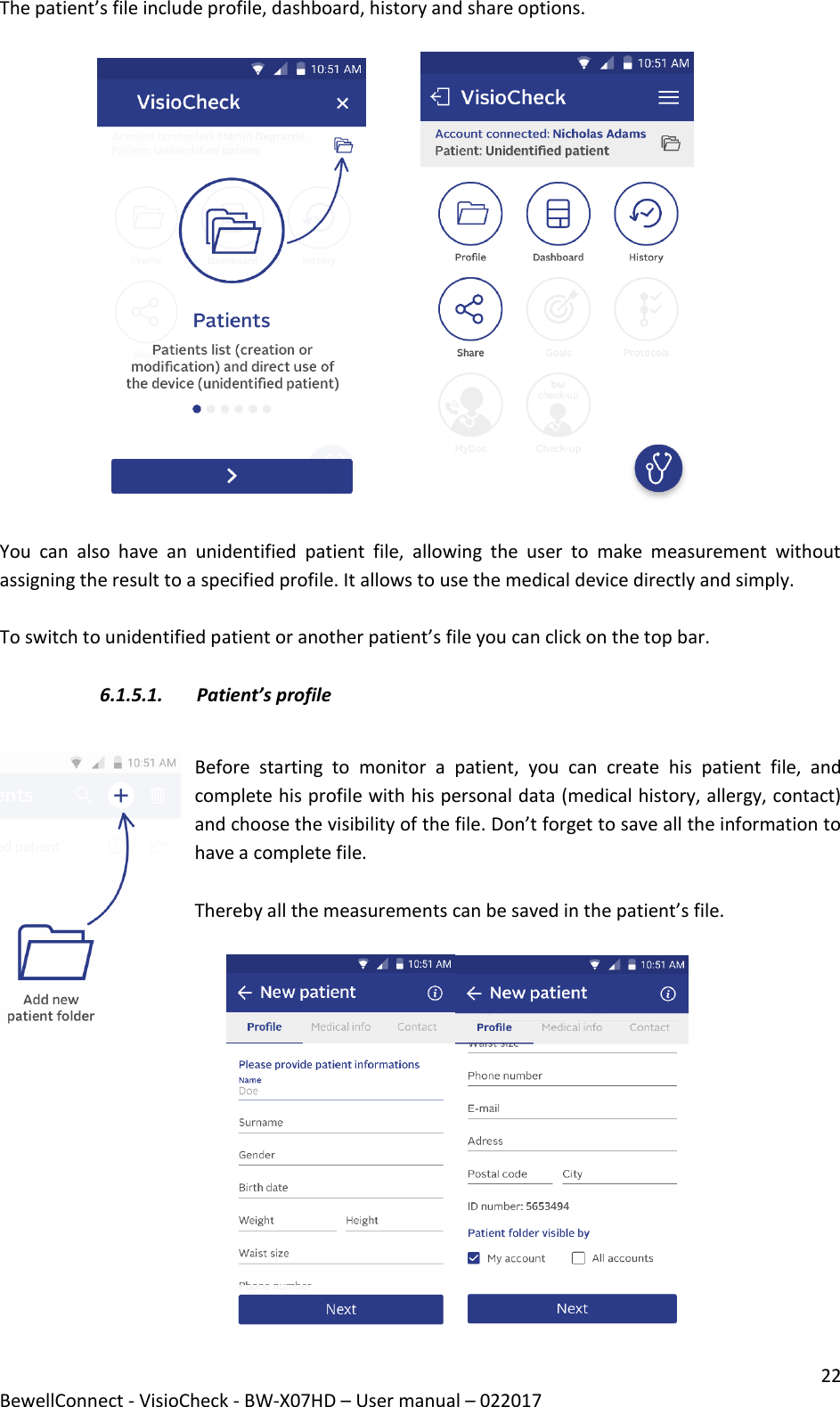 22 BewellConnect - VisioCheck - BW-X07HD – User manual – 022017 The patient’s file include profile, dashboard, history and share options.                                        You  can  also  have  an  unidentified  patient  file,  allowing  the  user  to  make  measurement  without assigning the result to a specified profile. It allows to use the medical device directly and simply.   To switch to unidentified patient or another patient’s file you can click on the top bar.   6.1.5.1. Patient’s profile  Before  starting  to  monitor  a  patient,  you  can  create  his  patient  file,  and complete his profile with his personal data (medical history, allergy, contact) and choose the visibility of the file. Don’t forget to save all the information to have a complete file.   Thereby all the measurements can be saved in the patient’s file.            