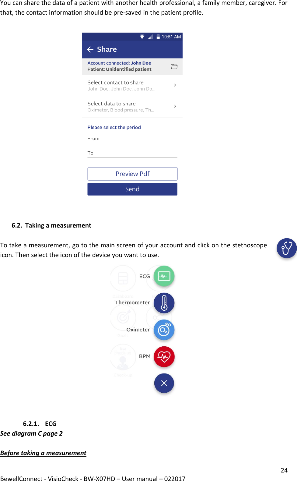 24 BewellConnect - VisioCheck - BW-X07HD – User manual – 022017 You can share the data of a patient with another health professional, a family member, caregiver. For that, the contact information should be pre-saved in the patient profile.                                                           6.2. Taking a measurement   To take a measurement, go to the main screen of your account and click on the stethoscope icon. Then select the icon of the device you want to use.                                                                           6.2.1. ECG See diagram C page 2  Before taking a measurement 