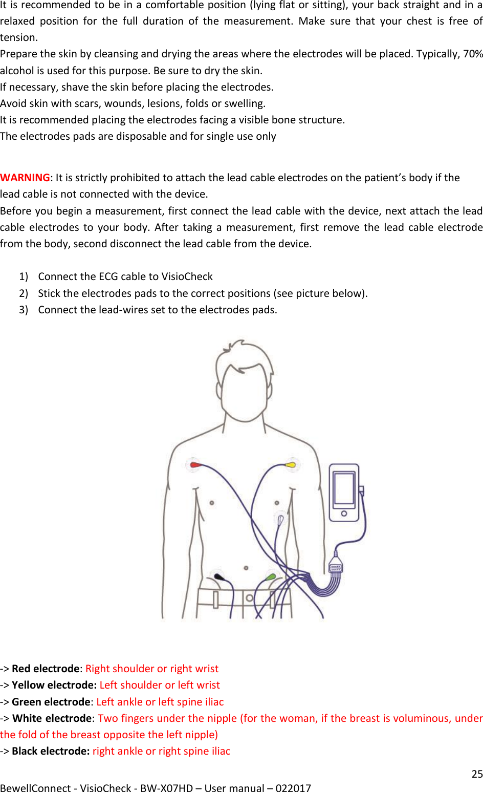 25 BewellConnect - VisioCheck - BW-X07HD – User manual – 022017  It is recommended to be in a comfortable position (lying flat or sitting), your back straight and in a relaxed  position  for  the  full  duration  of  the  measurement.  Make  sure  that  your  chest  is  free  of tension.  Prepare the skin by cleansing and drying the areas where the electrodes will be placed. Typically, 70% alcohol is used for this purpose. Be sure to dry the skin.  If necessary, shave the skin before placing the electrodes. Avoid skin with scars, wounds, lesions, folds or swelling.  It is recommended placing the electrodes facing a visible bone structure. The electrodes pads are disposable and for single use only  WARNING: It is strictly prohibited to attach the lead cable electrodes on the patient’s body if the lead cable is not connected with the device.  Before you begin a measurement, first connect the lead cable with the device, next attach the lead cable  electrodes  to  your body. After taking a  measurement,  first  remove the lead  cable  electrode from the body, second disconnect the lead cable from the device.  1) Connect the ECG cable to VisioCheck  2) Stick the electrodes pads to the correct positions (see picture below).  3) Connect the lead-wires set to the electrodes pads.     -&gt; Red electrode: Right shoulder or right wrist  -&gt; Yellow electrode: Left shoulder or left wrist  -&gt; Green electrode: Left ankle or left spine iliac  -&gt; White electrode: Two fingers under the nipple (for the woman, if the breast is voluminous, under the fold of the breast opposite the left nipple) -&gt; Black electrode: right ankle or right spine iliac  