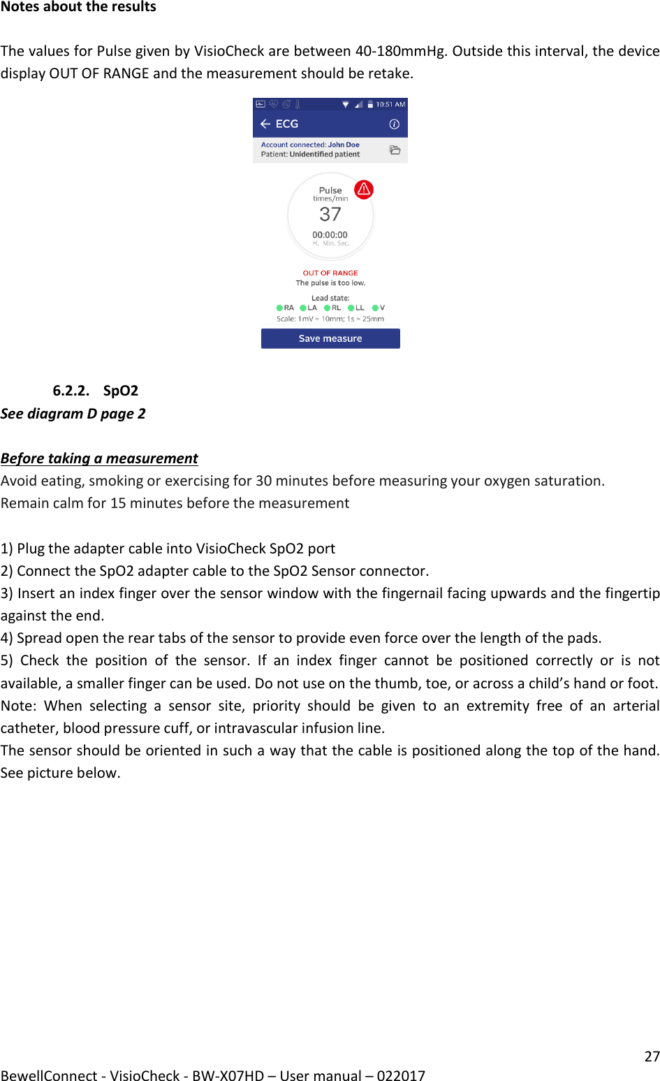 27 BewellConnect - VisioCheck - BW-X07HD – User manual – 022017  Notes about the results  The values for Pulse given by VisioCheck are between 40-180mmHg. Outside this interval, the device display OUT OF RANGE and the measurement should be retake.   6.2.2. SpO2 See diagram D page 2  Before taking a measurement Avoid eating, smoking or exercising for 30 minutes before measuring your oxygen saturation. Remain calm for 15 minutes before the measurement  1) Plug the adapter cable into VisioCheck SpO2 port 2) Connect the SpO2 adapter cable to the SpO2 Sensor connector. 3) Insert an index finger over the sensor window with the fingernail facing upwards and the fingertip against the end. 4) Spread open the rear tabs of the sensor to provide even force over the length of the pads.  5)  Check  the  position  of  the  sensor.  If  an  index  finger  cannot  be  positioned  correctly  or  is  not available, a smaller finger can be used. Do not use on the thumb, toe, or across a child’s hand or foot. Note:  When  selecting  a  sensor  site,  priority  should  be  given  to  an  extremity  free  of  an  arterial catheter, blood pressure cuff, or intravascular infusion line. The sensor should be oriented in such a way that the cable is positioned along the top of the hand. See picture below.   