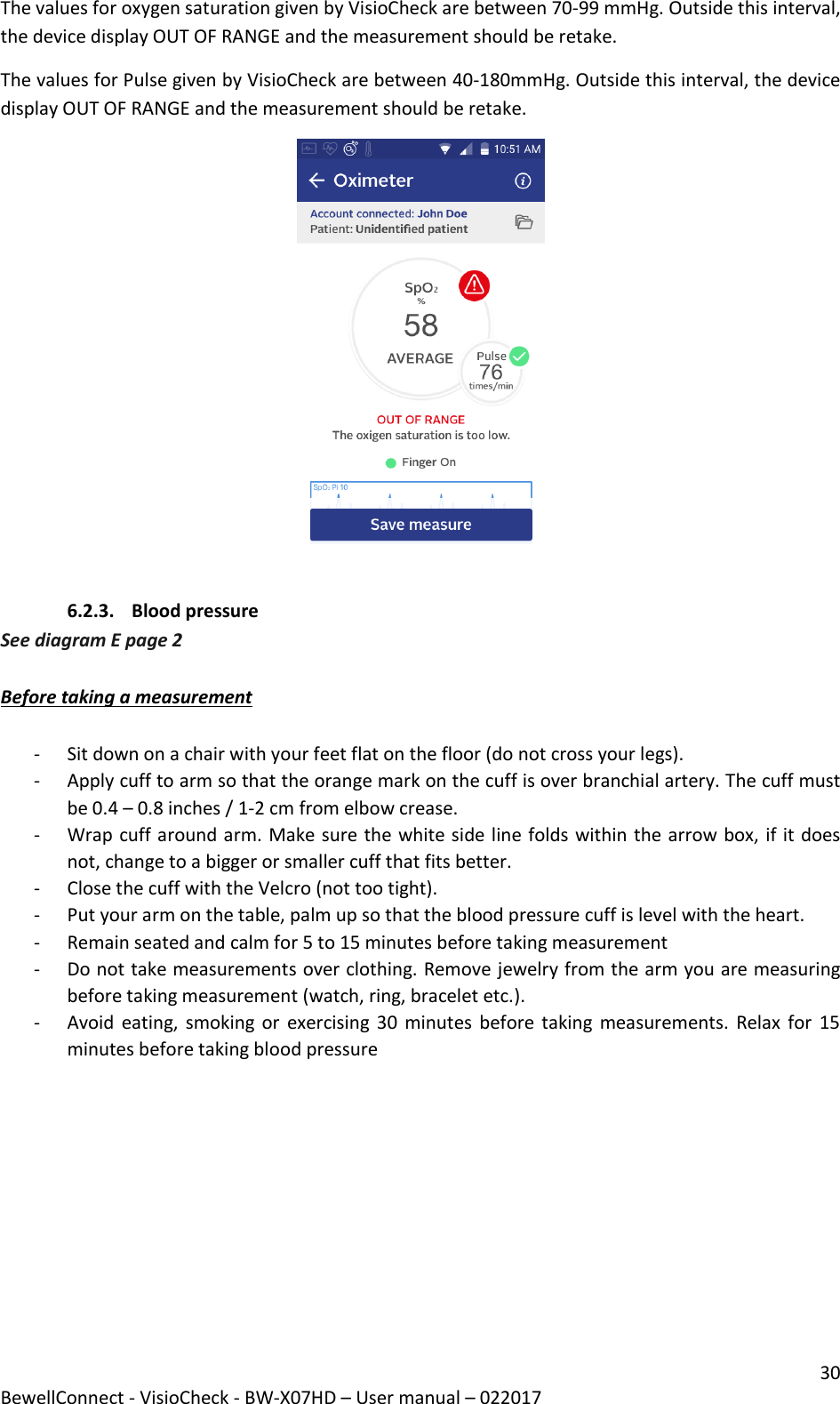 30 BewellConnect - VisioCheck - BW-X07HD – User manual – 022017 The values for oxygen saturation given by VisioCheck are between 70-99 mmHg. Outside this interval, the device display OUT OF RANGE and the measurement should be retake. The values for Pulse given by VisioCheck are between 40-180mmHg. Outside this interval, the device display OUT OF RANGE and the measurement should be retake.   6.2.3. Blood pressure See diagram E page 2  Before taking a measurement  - Sit down on a chair with your feet flat on the floor (do not cross your legs). - Apply cuff to arm so that the orange mark on the cuff is over branchial artery. The cuff must be 0.4 – 0.8 inches / 1-2 cm from elbow crease. - Wrap cuff around arm. Make sure the white side line folds within the arrow box, if it does not, change to a bigger or smaller cuff that fits better. - Close the cuff with the Velcro (not too tight). - Put your arm on the table, palm up so that the blood pressure cuff is level with the heart.  - Remain seated and calm for 5 to 15 minutes before taking measurement - Do not take measurements over clothing. Remove jewelry from the arm you are measuring before taking measurement (watch, ring, bracelet etc.).  - Avoid eating, smoking or  exercising 30 minutes  before taking  measurements.  Relax for  15 minutes before taking blood pressure 