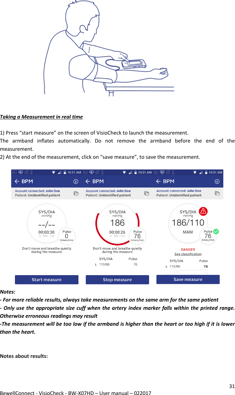 31 BewellConnect - VisioCheck - BW-X07HD – User manual – 022017                                       Taking a Measurement in real time  1) Press “start measure” on the screen of VisioCheck to launch the measurement.  The  armband  inflates  automatically.  Do  not  remove  the  armband  before  the  end  of  the measurement.  2) At the end of the measurement, click on “save measure”, to save the measurement.   Notes:  - For more reliable results, always take measurements on the same arm for the same patient - Only use the appropriate size cuff when the artery  index marker falls within the printed range. Otherwise erroneous readings may result -The measurement will be too low if the armband is higher than the heart or too high if it is lower than the heart.    Notes about results: 