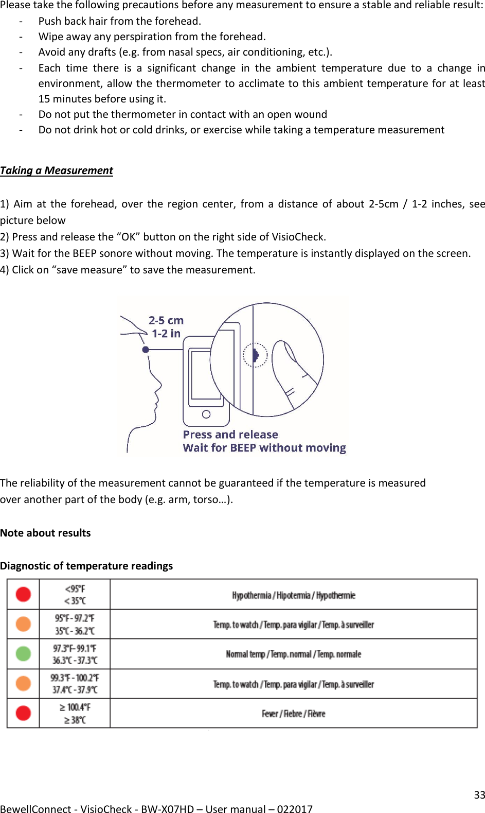 33 BewellConnect - VisioCheck - BW-X07HD – User manual – 022017 Please take the following precautions before any measurement to ensure a stable and reliable result: - Push back hair from the forehead. - Wipe away any perspiration from the forehead. - Avoid any drafts (e.g. from nasal specs, air conditioning, etc.). - Each  time  there  is  a  significant  change  in  the  ambient  temperature  due  to  a  change  in environment, allow the thermometer to acclimate to this ambient temperature for at least 15 minutes before using it. - Do not put the thermometer in contact with an open wound - Do not drink hot or cold drinks, or exercise while taking a temperature measurement  Taking a Measurement   1) Aim at  the forehead, over the  region center, from a  distance  of  about 2-5cm  / 1-2 inches,  see picture below 2) Press and release the “OK” button on the right side of VisioCheck.  3) Wait for the BEEP sonore without moving. The temperature is instantly displayed on the screen. 4) Click on “save measure” to save the measurement.                                                 The reliability of the measurement cannot be guaranteed if the temperature is measured over another part of the body (e.g. arm, torso…).  Note about results  Diagnostic of temperature readings   