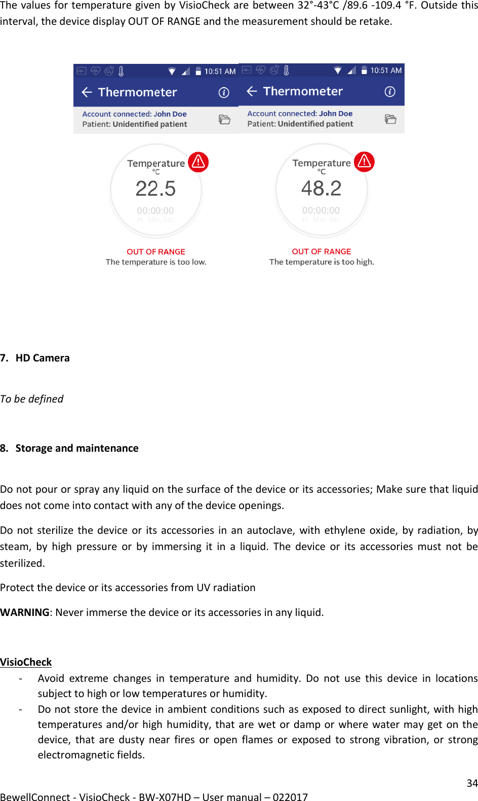 34 BewellConnect - VisioCheck - BW-X07HD – User manual – 022017 The values for temperature given by VisioCheck are between 32°-43°C /89.6 -109.4 °F. Outside this interval, the device display OUT OF RANGE and the measurement should be retake.   7. HD Camera  To be defined   8. Storage and maintenance  Do not pour or spray any liquid on the surface of the device or its accessories; Make sure that liquid does not come into contact with any of the device openings. Do not  sterilize the device or its accessories in an  autoclave, with ethylene oxide, by radiation, by steam,  by  high pressure  or  by  immersing  it  in  a  liquid.  The  device  or  its  accessories  must  not  be sterilized.  Protect the device or its accessories from UV radiation WARNING: Never immerse the device or its accessories in any liquid.   VisioCheck - Avoid  extreme  changes  in  temperature  and  humidity.  Do  not  use  this  device  in  locations subject to high or low temperatures or humidity.  - Do not store the device in ambient conditions such as exposed to direct sunlight, with high temperatures and/or high humidity, that are wet or damp or where water may get on the device, that  are  dusty  near fires  or  open  flames  or  exposed  to  strong  vibration,  or  strong electromagnetic fields. 