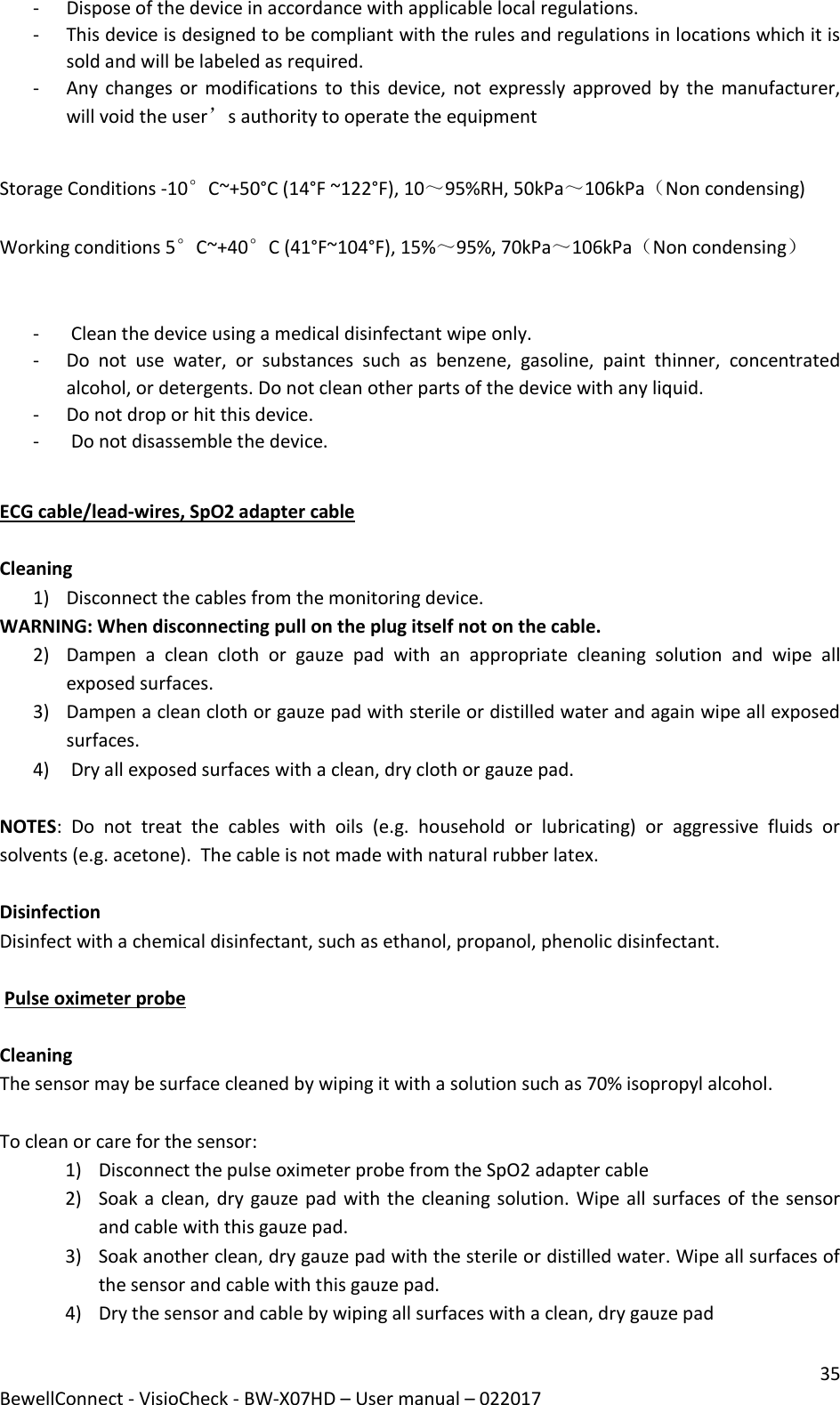 35 BewellConnect - VisioCheck - BW-X07HD – User manual – 022017 - Dispose of the device in accordance with applicable local regulations. - This device is designed to be compliant with the rules and regulations in locations which it is sold and will be labeled as required. - Any changes or  modifications to this  device, not  expressly approved by the manufacturer, will void the user’s authority to operate the equipment   Storage Conditions -10°C~+50°C (14°F ~122°F), 10～95%RH, 50kPa～106kPa（Non condensing)  Working conditions 5°C~+40°C (41°F~104°F), 15%～95%, 70kPa～106kPa（Non condensing）   -  Clean the device using a medical disinfectant wipe only.  - Do  not  use  water,  or  substances  such  as  benzene,  gasoline,  paint  thinner,  concentrated alcohol, or detergents. Do not clean other parts of the device with any liquid. - Do not drop or hit this device. -  Do not disassemble the device.  ECG cable/lead-wires, SpO2 adapter cable  Cleaning 1) Disconnect the cables from the monitoring device. WARNING: When disconnecting pull on the plug itself not on the cable. 2) Dampen  a  clean  cloth  or  gauze  pad  with  an  appropriate  cleaning  solution  and  wipe  all exposed surfaces. 3) Dampen a clean cloth or gauze pad with sterile or distilled water and again wipe all exposed surfaces. 4)  Dry all exposed surfaces with a clean, dry cloth or gauze pad.  NOTES:  Do  not  treat  the  cables  with  oils  (e.g.  household  or  lubricating)  or  aggressive  fluids  or solvents (e.g. acetone).  The cable is not made with natural rubber latex.  Disinfection Disinfect with a chemical disinfectant, such as ethanol, propanol, phenolic disinfectant.   Pulse oximeter probe  Cleaning The sensor may be surface cleaned by wiping it with a solution such as 70% isopropyl alcohol.   To clean or care for the sensor: 1) Disconnect the pulse oximeter probe from the SpO2 adapter cable 2) Soak a clean, dry gauze pad with the cleaning solution. Wipe all surfaces of the sensor and cable with this gauze pad. 3) Soak another clean, dry gauze pad with the sterile or distilled water. Wipe all surfaces of the sensor and cable with this gauze pad. 4) Dry the sensor and cable by wiping all surfaces with a clean, dry gauze pad  