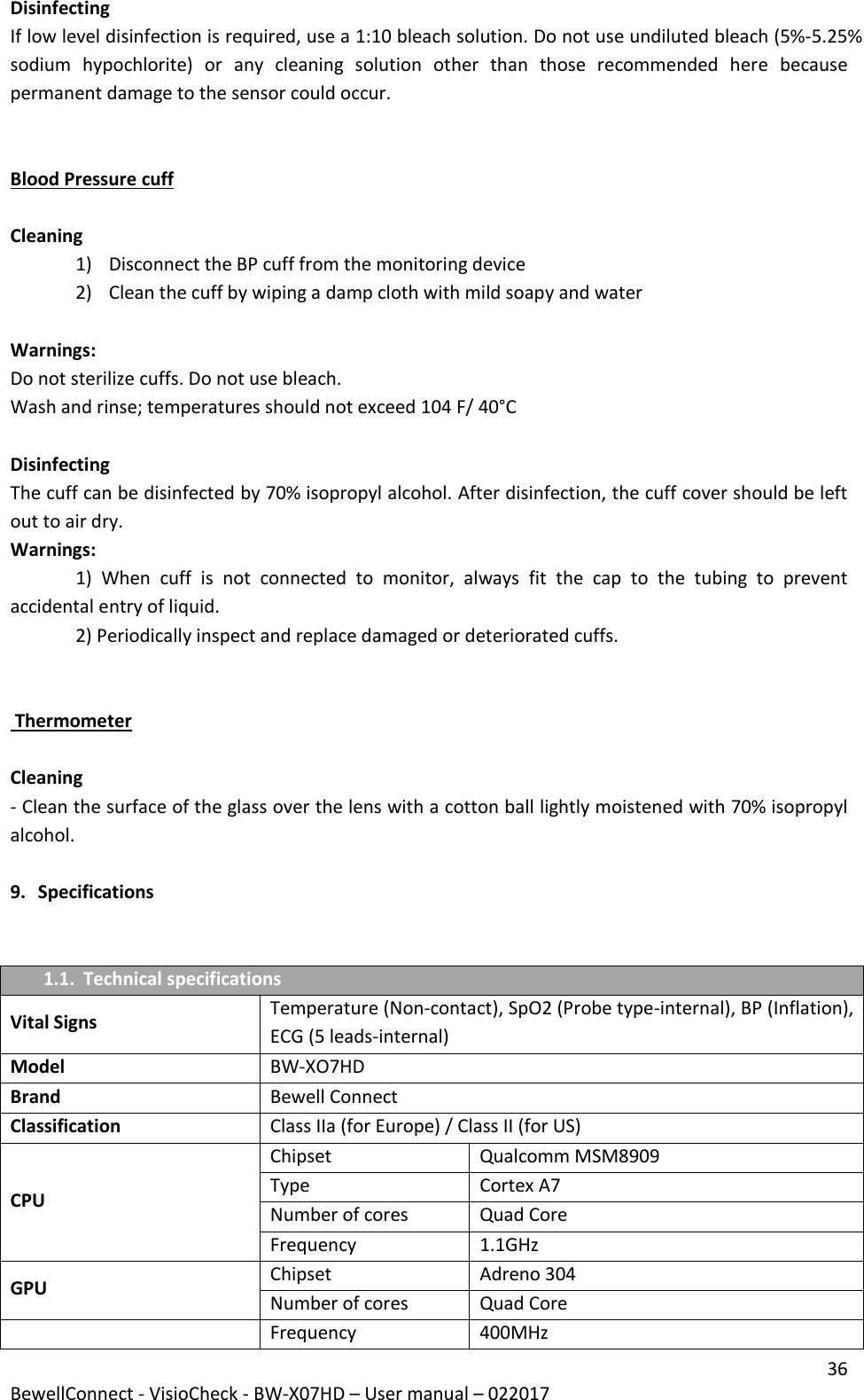 36 BewellConnect - VisioCheck - BW-X07HD – User manual – 022017 Disinfecting If low level disinfection is required, use a 1:10 bleach solution. Do not use undiluted bleach (5%-5.25% sodium  hypochlorite)  or  any  cleaning  solution  other  than  those  recommended  here  because permanent damage to the sensor could occur.   Blood Pressure cuff  Cleaning  1) Disconnect the BP cuff from the monitoring device 2) Clean the cuff by wiping a damp cloth with mild soapy and water  Warnings: Do not sterilize cuffs. Do not use bleach. Wash and rinse; temperatures should not exceed 104 F/ 40°C  Disinfecting The cuff can be disinfected by 70% isopropyl alcohol. After disinfection, the cuff cover should be left out to air dry. Warnings: 1)  When  cuff  is  not  connected  to  monitor,  always  fit  the  cap  to  the  tubing  to  prevent accidental entry of liquid. 2) Periodically inspect and replace damaged or deteriorated cuffs.    Thermometer  Cleaning - Clean the surface of the glass over the lens with a cotton ball lightly moistened with 70% isopropyl alcohol.  9. Specifications   1.1. Technical specifications Vital Signs Temperature (Non-contact), SpO2 (Probe type-internal), BP (Inflation), ECG (5 leads-internal) Model BW-XO7HD  Brand Bewell Connect  Classification  Class IIa (for Europe) / Class II (for US) CPU Chipset  Qualcomm MSM8909  Type  Cortex A7  Number of cores  Quad Core  Frequency  1.1GHz  GPU Chipset  Adreno 304  Number of cores  Quad Core   Frequency  400MHz  