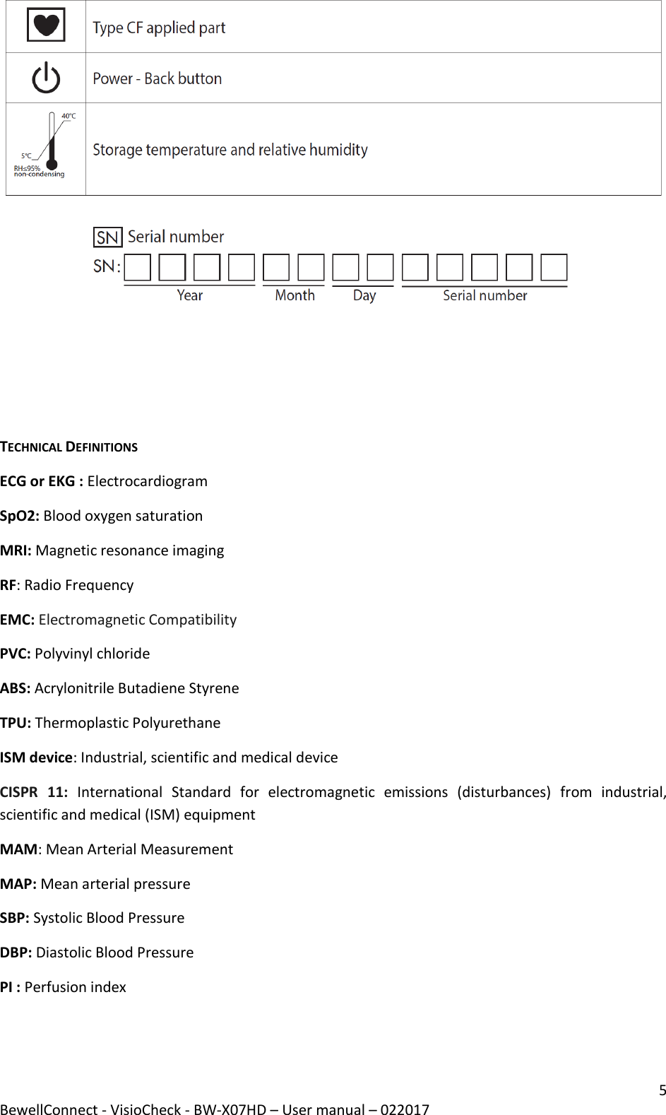 5 BewellConnect - VisioCheck - BW-X07HD – User manual – 022017     TECHNICAL DEFINITIONS ECG or EKG : Electrocardiogram SpO2: Blood oxygen saturation MRI: Magnetic resonance imaging RF: Radio Frequency EMC: Electromagnetic Compatibility PVC: Polyvinyl chloride ABS: Acrylonitrile Butadiene Styrene TPU: Thermoplastic Polyurethane  ISM device: Industrial, scientific and medical device CISPR  11:  International  Standard  for  electromagnetic  emissions  (disturbances)  from  industrial, scientific and medical (ISM) equipment MAM: Mean Arterial Measurement MAP: Mean arterial pressure SBP: Systolic Blood Pressure  DBP: Diastolic Blood Pressure  PI : Perfusion index    