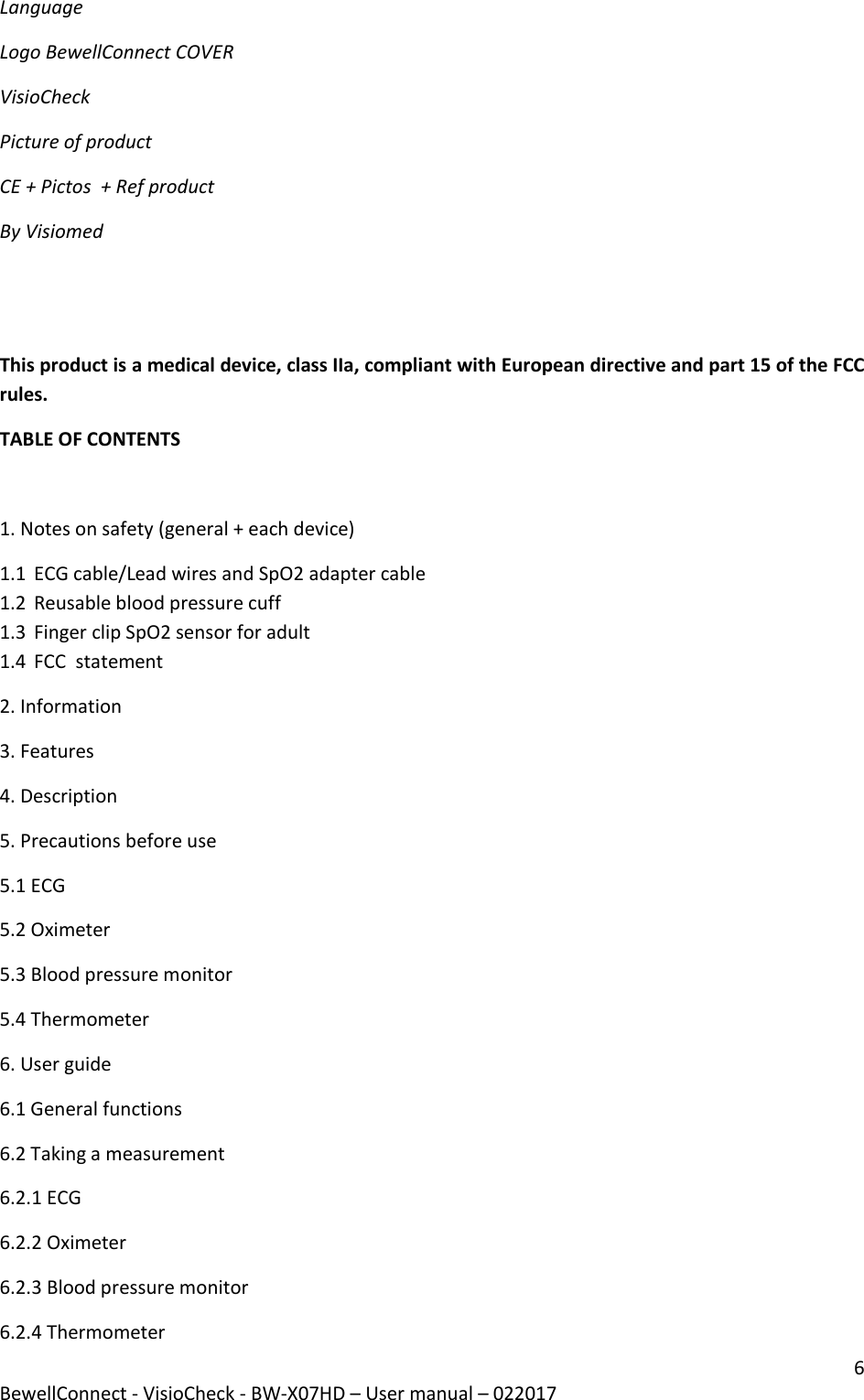 6 BewellConnect - VisioCheck - BW-X07HD – User manual – 022017  Language Logo BewellConnect COVER VisioCheck Picture of product CE + Pictos  + Ref product By Visiomed   This product is a medical device, class IIa, compliant with European directive and part 15 of the FCC rules.  TABLE OF CONTENTS  1. Notes on safety (general + each device) 1.1 ECG cable/Lead wires and SpO2 adapter cable 1.2 Reusable blood pressure cuff 1.3 Finger clip SpO2 sensor for adult 1.4 FCC  statement 2. Information 3. Features  4. Description 5. Precautions before use 5.1 ECG 5.2 Oximeter 5.3 Blood pressure monitor 5.4 Thermometer 6. User guide  6.1 General functions 6.2 Taking a measurement 6.2.1 ECG 6.2.2 Oximeter 6.2.3 Blood pressure monitor 6.2.4 Thermometer 