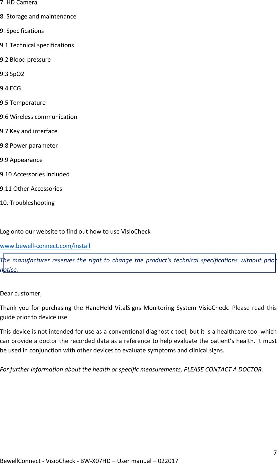 7 BewellConnect - VisioCheck - BW-X07HD – User manual – 022017 7. HD Camera 8. Storage and maintenance 9. Specifications 9.1 Technical specifications 9.2 Blood pressure 9.3 SpO2 9.4 ECG 9.5 Temperature 9.6 Wireless communication 9.7 Key and interface 9.8 Power parameter 9.9 Appearance 9.10 Accessories included 9.11 Other Accessories  10. Troubleshooting  Log onto our website to find out how to use VisioCheck  www.bewell-connect.com/install The  manufacturer  reserves  the  right  to  change  the  product’s  technical specifications  without  prior notice.  Dear customer, Thank you for purchasing  the HandHeld VitalSigns Monitoring System VisioCheck. Please read this guide prior to device use.  This device is not intended for use as a conventional diagnostic tool, but it is a healthcare tool which can provide a doctor the recorded data as a reference to help evaluate the patient’s health. It must be used in conjunction with other devices to evaluate symptoms and clinical signs.  For further information about the health or specific measurements, PLEASE CONTACT A DOCTOR.      