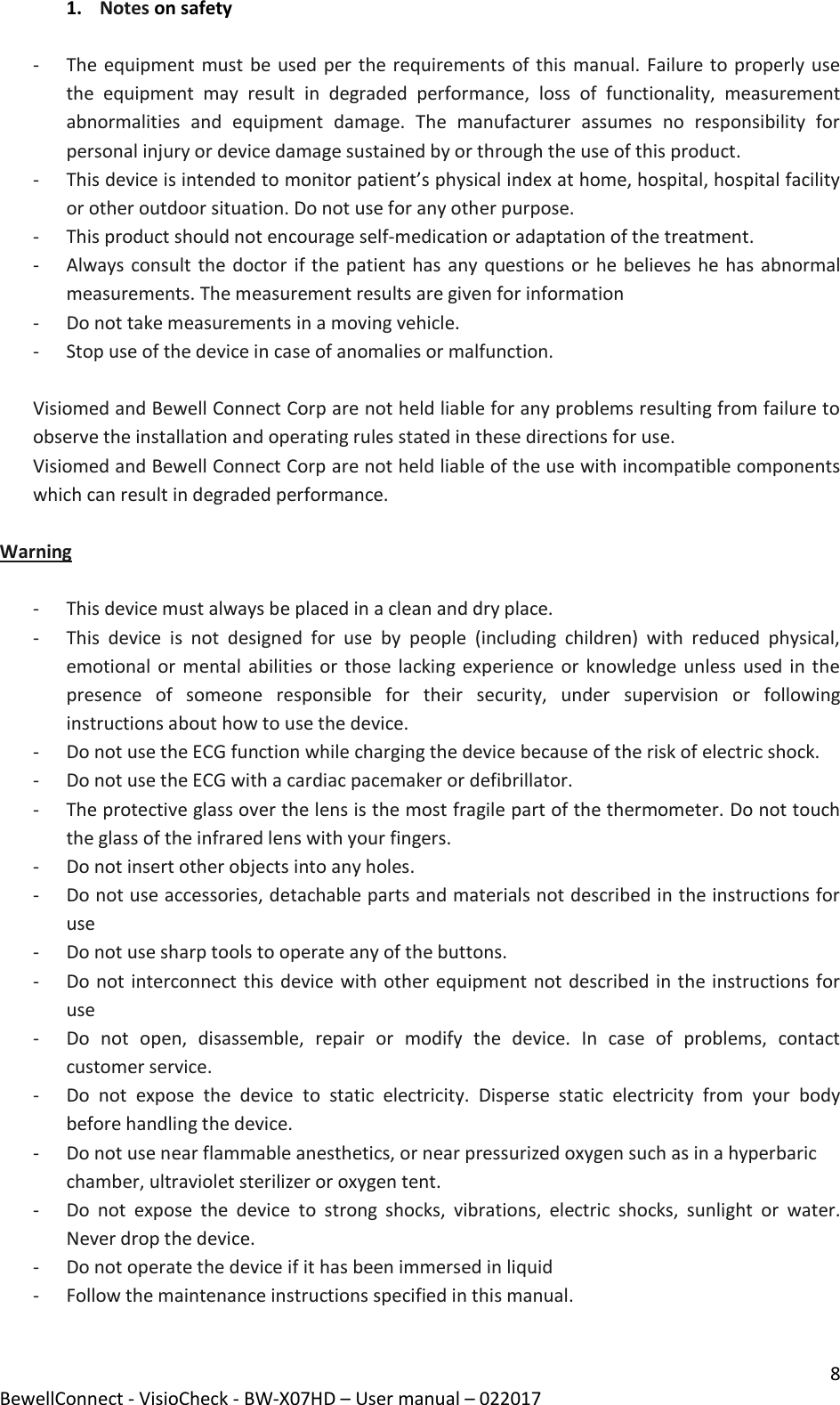 8 BewellConnect - VisioCheck - BW-X07HD – User manual – 022017 1. Notes on safety  - The equipment must be used per the requirements of this manual. Failure to properly use the  equipment  may  result  in  degraded  performance,  loss  of  functionality,  measurement abnormalities  and  equipment  damage.  The  manufacturer  assumes  no  responsibility  for personal injury or device damage sustained by or through the use of this product.  - This device is intended to monitor patient’s physical index at home, hospital, hospital facility or other outdoor situation. Do not use for any other purpose. - This product should not encourage self-medication or adaptation of the treatment. - Always consult the doctor if the patient has any questions or he believes he has abnormal measurements. The measurement results are given for information - Do not take measurements in a moving vehicle. - Stop use of the device in case of anomalies or malfunction.  Visiomed and Bewell Connect Corp are not held liable for any problems resulting from failure to observe the installation and operating rules stated in these directions for use. Visiomed and Bewell Connect Corp are not held liable of the use with incompatible components which can result in degraded performance.  Warning  - This device must always be placed in a clean and dry place.  - This  device  is  not  designed  for  use  by  people  (including  children)  with  reduced  physical, emotional or mental abilities or  those lacking experience or  knowledge unless used in  the presence  of  someone  responsible  for  their  security,  under  supervision  or  following instructions about how to use the device. - Do not use the ECG function while charging the device because of the risk of electric shock.  - Do not use the ECG with a cardiac pacemaker or defibrillator. - The protective glass over the lens is the most fragile part of the thermometer. Do not touch the glass of the infrared lens with your fingers. - Do not insert other objects into any holes. - Do not use accessories, detachable parts and materials not described in the instructions for use - Do not use sharp tools to operate any of the buttons. - Do not interconnect this device with other equipment not described in the instructions for use - Do  not  open,  disassemble,  repair  or  modify  the  device.  In  case  of  problems,  contact customer service. - Do  not  expose  the  device  to  static  electricity.  Disperse  static  electricity  from  your  body before handling the device. - Do not use near flammable anesthetics, or near pressurized oxygen such as in a hyperbaric chamber, ultraviolet sterilizer or oxygen tent. - Do  not  expose  the  device  to  strong  shocks,  vibrations,  electric  shocks,  sunlight  or  water. Never drop the device. - Do not operate the device if it has been immersed in liquid - Follow the maintenance instructions specified in this manual.  