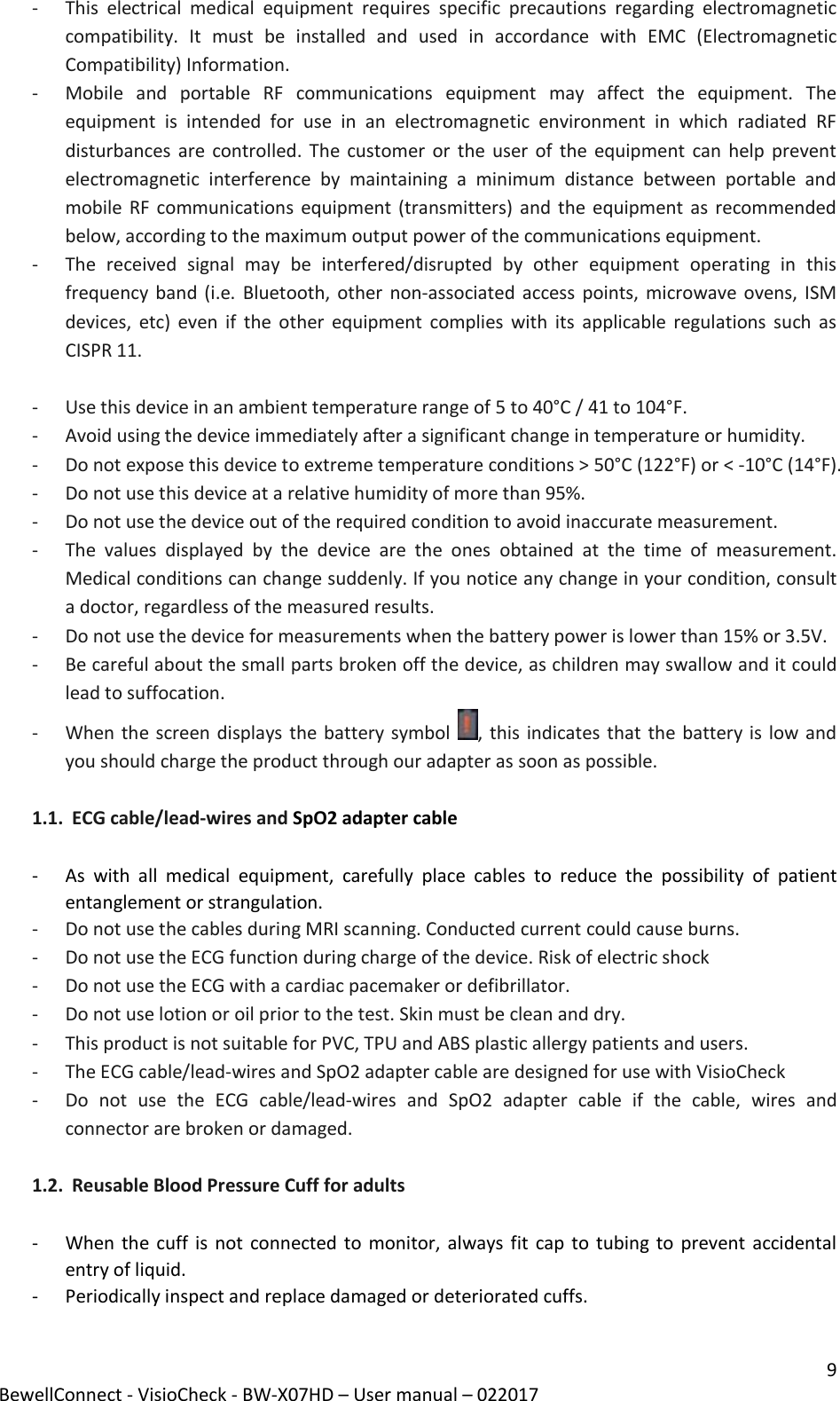9 BewellConnect - VisioCheck - BW-X07HD – User manual – 022017 - This  electrical  medical  equipment  requires  specific  precautions  regarding  electromagnetic compatibility.  It  must  be  installed  and  used  in  accordance  with  EMC  (Electromagnetic Compatibility) Information. - Mobile  and  portable  RF  communications  equipment  may  affect  the  equipment.  The equipment  is  intended  for  use  in  an  electromagnetic  environment  in  which  radiated  RF disturbances are  controlled.  The  customer or  the  user of the equipment can help prevent electromagnetic  interference  by  maintaining  a  minimum  distance  between  portable  and mobile RF  communications equipment (transmitters) and the equipment as  recommended below, according to the maximum output power of the communications equipment.  - The  received  signal  may  be  interfered/disrupted  by  other  equipment  operating  in  this frequency band (i.e. Bluetooth, other non-associated access points, microwave ovens, ISM devices, etc)  even  if  the  other  equipment complies  with  its  applicable  regulations  such as CISPR 11.  - Use this device in an ambient temperature range of 5 to 40°C / 41 to 104°F.  - Avoid using the device immediately after a significant change in temperature or humidity.  - Do not expose this device to extreme temperature conditions &gt; 50°C (122°F) or &lt; -10°C (14°F).  - Do not use this device at a relative humidity of more than 95%. - Do not use the device out of the required condition to avoid inaccurate measurement.  - The  values  displayed  by  the  device  are  the  ones  obtained  at  the  time  of  measurement. Medical conditions can change suddenly. If you notice any change in your condition, consult a doctor, regardless of the measured results.  - Do not use the device for measurements when the battery power is lower than 15% or 3.5V. - Be careful about the small parts broken off the device, as children may swallow and it could lead to suffocation.  - When the screen displays the battery symbol  , this indicates that the battery is low and you should charge the product through our adapter as soon as possible.  1.1. ECG cable/lead-wires and SpO2 adapter cable   - As  with  all  medical  equipment,  carefully  place  cables  to  reduce  the  possibility  of  patient entanglement or strangulation. - Do not use the cables during MRI scanning. Conducted current could cause burns. - Do not use the ECG function during charge of the device. Risk of electric shock   - Do not use the ECG with a cardiac pacemaker or defibrillator. - Do not use lotion or oil prior to the test. Skin must be clean and dry. - This product is not suitable for PVC, TPU and ABS plastic allergy patients and users. - The ECG cable/lead-wires and SpO2 adapter cable are designed for use with VisioCheck - Do  not  use  the  ECG  cable/lead-wires  and  SpO2  adapter  cable  if  the  cable,  wires  and connector are broken or damaged.  1.2. Reusable Blood Pressure Cuff for adults   - When the cuff is not connected to  monitor, always fit cap to  tubing to prevent accidental entry of liquid. - Periodically inspect and replace damaged or deteriorated cuffs. 
