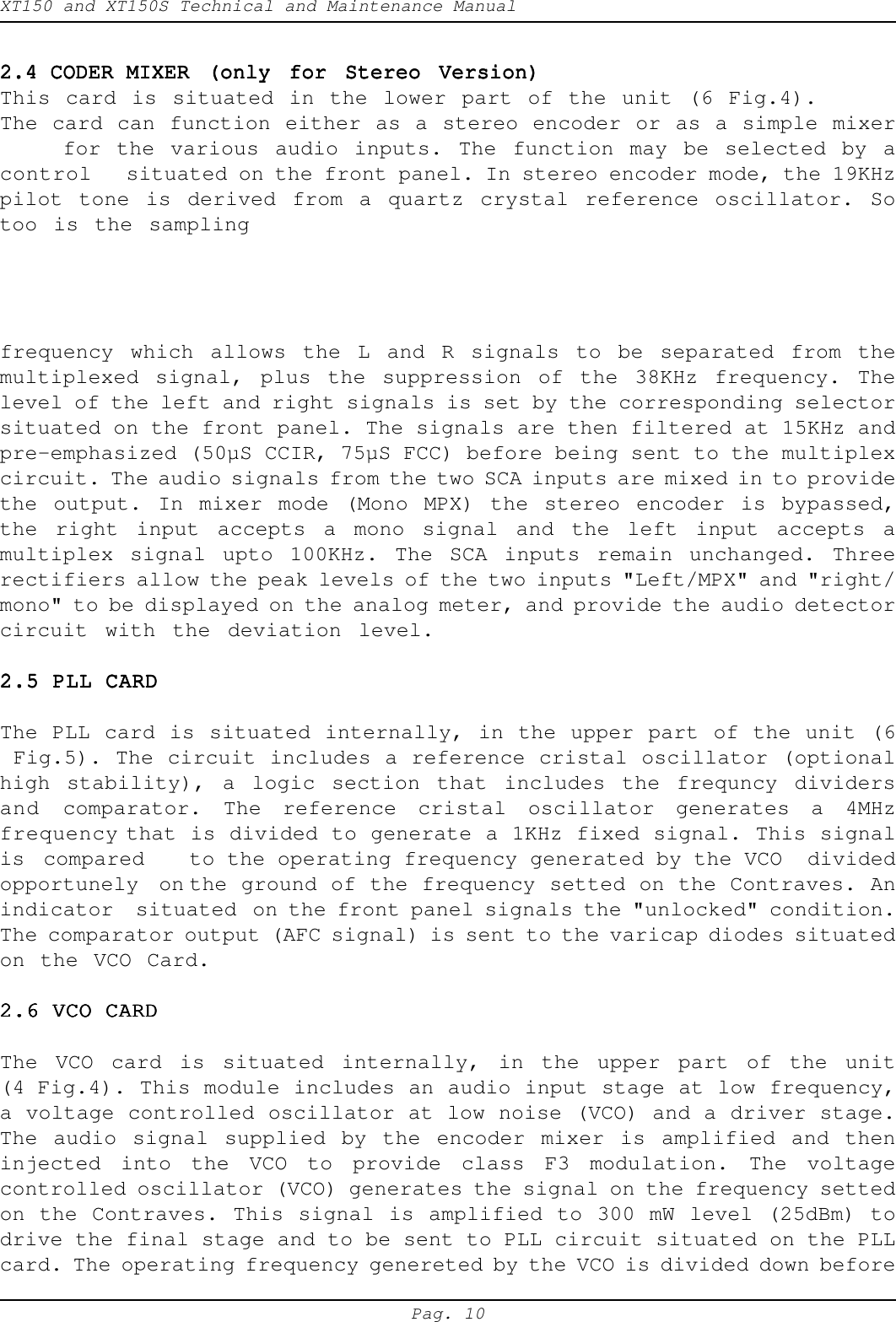 XT150 and XT150S Technical and Maintenance ManualPag. 102.4 CODER MIXER (only for Stereo Version)2.4 CODER MIXER (only for Stereo Version)2.4 CODER MIXER (only for Stereo Version)2.4 CODER MIXER (only for Stereo Version)2.4 CODER MIXER (only for Stereo Version)This card is situated in the lower part of the unit (6 Fig.4).The card can function either as a stereo encoder or as a simple mixerfor the various audio inputs. The function may be selected by acontrol situated on the front panel. In stereo encoder mode, the 19KHzpilot tone is derived from a quartz crystal reference oscillator. Sotoo is the samplingfrequency which allows the L and R signals to be separated from themultiplexed signal, plus the suppression of the 38KHz frequency. Thelevel of the left and right signals is set by the corresponding selectorsituated on the front panel. The signals are then filtered at 15KHz andpre-emphasized (50&micro;S CCIR, 75&micro;S FCC) before being sent to the multiplexcircuit. The audio signals from the two SCA inputs are mixed in to providethe output. In mixer mode (Mono MPX) the stereo encoder is bypassed,the right input accepts a mono signal and the left input accepts amultiplex signal upto 100KHz. The SCA inputs remain unchanged. Threerectifiers allow the peak levels of the two inputs "Left/MPX" and "right/mono" to be displayed on the analog meter, and provide the audio detectorcircuit with the deviation level.2.5 PLL CARD2.5 PLL CARD2.5 PLL CARD2.5 PLL CARD2.5 PLL CARDThe PLL card is situated internally, in the upper part of the unit (6 Fig.5). The circuit includes a reference cristal oscillator (optionalhigh stability), a logic section that includes the frequncy dividersand comparator. The reference cristal oscillator generates a 4MHzfrequency that is divided to generate a 1KHz fixed signal. This signalis  compared to the operating frequency generated by the VCO  dividedopportunely  on the ground of the frequency setted on the Contraves. Anindicator  situated on the front panel signals the "unlocked" condition.The comparator output (AFC signal) is sent to the varicap diodes situatedon the VCO Card.2.6 VCO CARD2.6 VCO CARD2.6 VCO CARD2.6 VCO CARD2.6 VCO CARDThe VCO card is situated internally, in the upper part of the unit(4 Fig.4). This module includes an audio input stage at low frequency,a voltage controlled oscillator at low noise (VCO) and a driver stage.The audio signal supplied by the encoder mixer is amplified and theninjected into the VCO to provide class F3 modulation. The voltagecontrolled oscillator (VCO) generates the signal on the frequency settedon the Contraves. This signal is amplified to 300 mW level (25dBm) todrive the final stage and to be sent to PLL circuit situated on the PLLcard. The operating frequency genereted by the VCO is divided down before
