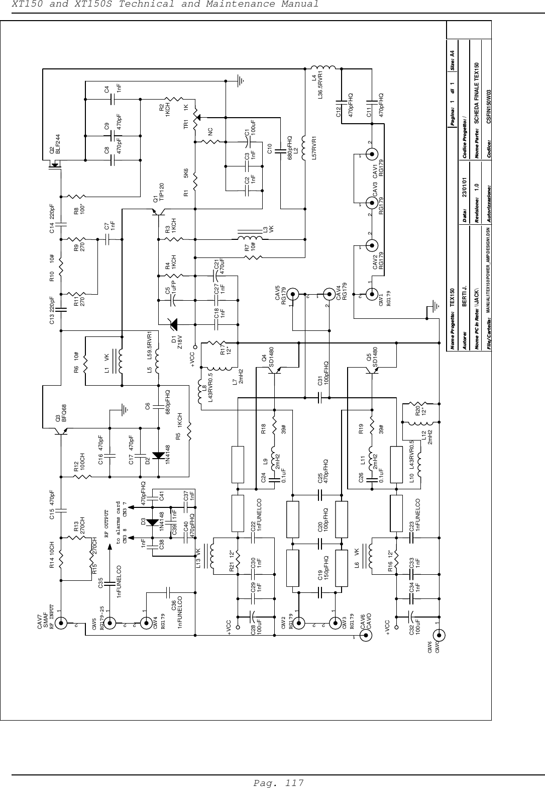 XT150 and XT150S Technical and Maintenance ManualPag. 117RF INPUTCAV3RG179CAV2RG179CAV1RG179CAV4RG179CAV5RG179-25CAV6CAVOCN3 7CN3 8to alarms cardRF OUTPUT\\JACK\ SCHEDA FINALE TEX150CSFIN150W031.0TEX150/MANUALI\TEX150\POWER_AMP\DESIGN1.DSNBERTI J. 23/01/0111A4Nome Progetto:Autore: Codice Progetto:Nome PC in Rete:File/Cartella:Data:Revisione:Codice:Nome Parte:Autorizzazione:Pagina: Size:di+VCC+VCC+VCCCAV7 SMAF12R15  270CHR13 270CHR14 10CHTR1 1KCAV5 RG17912  12R21KCHCAV4RG17912C15  470pF  12C19150pFHQR5 1KCHC20100pFHQD21N4148C25470pFHQC40470pFHQC291nFC28100uF C301nF Q4SD1480Q5SD1480C16  470pFR1 5K6C371nFC260.1uFR21 12*C240.1uFC10680pFHQL13 VKL1 VKC6 680pFHQC39 1nFC221nFUNELCOL5  L59.5RVR1C1100uFNCR12100CHC31nFC21nFL9 2mH2L11 2mH2C181nFC17  470pFC41 470pFHQC38 1nFR6 10#C271nFL12 2mH2C21470uFR2012*C331nFC32100uF C341nFL6 VKC231nFUNELCOR16 12*L10  L43RVR0.5Q1 TIP120L2L57RVR1C13 220pFC51uFP R41KCHL4L36.5RVR1Q3BFQ68R1712*C9470pFC8470pFL7 2mH2C11470pFHQC12470pFHQQ2BLF244L3VKD31N4148C361nFUNELCOC351nFUNELCOD1Z18VR710#CAV3RG17912CAV2RG17912  12CAV1 RG17912C31100pFHQ  1CAV6CAVO1R31KCHL8 L43RVR0.5C14  220pFR10 10#R1939#C71nFR1839#R11270 R9270 R8100*  12  12C41nF