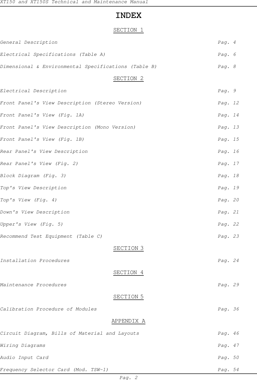 XT150 and XT150S Technical and Maintenance ManualPag. 2INDEXINDEXINDEXINDEXINDEXSECTION 1General Description Pag. 4Electrical Specifications (Table A) Pag. 6Dimensional &amp; Environmental Specifications (Table B) Pag. 8SECTION 2Electrical Description Pag. 9Front Panel's View Description (Stereo Version) Pag. 12Front Panel's View (Fig. 1A) Pag. 14Front Panel's View Description (Mono Version) Pag. 13Front Panel's View (Fig. 1B) Pag. 15Rear Panel's View Description Pag. 16Rear Panel's View (Fig. 2) Pag. 17Block Diagram (Fig. 3) Pag. 18Top's View Description Pag. 19Top's View (Fig. 4) Pag. 20Down's View Description Pag. 21Upper's View (Fig. 5) Pag. 22Recommend Test Equipment (Table C) Pag. 23SECTION 3Installation Procedures Pag. 24SECTION 4Maintenance Procedures Pag. 29SECTION 5Calibration Procedure of Modules Pag. 36APPENDIX ACircuit Diagram, Bills of Material and Layouts Pag. 46Wiring Diagrams Pag. 47Audio Input Card Pag. 50Frequency Selector Card (Mod. TSW-1) Pag. 54
