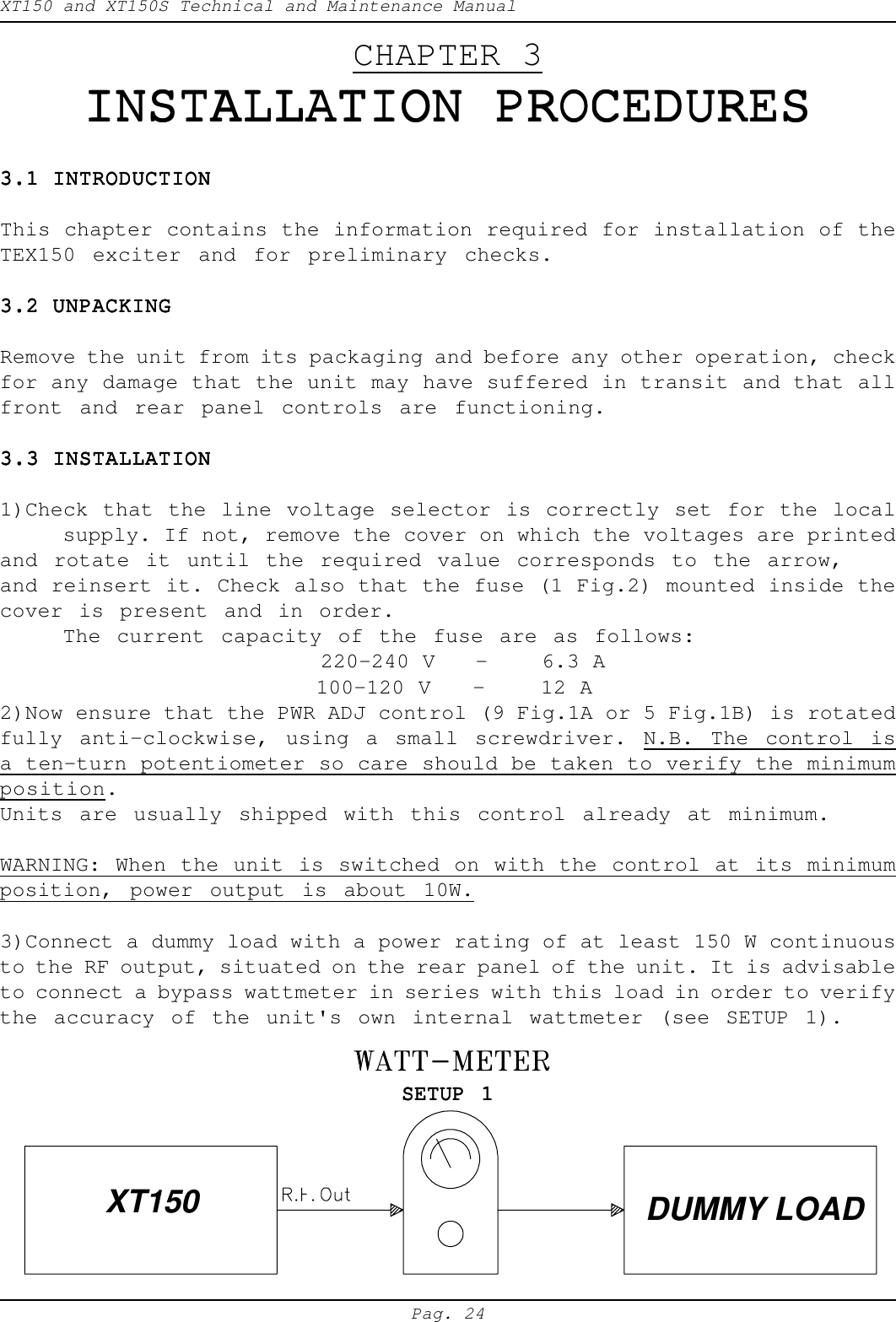XT150 and XT150S Technical and Maintenance ManualPag. 24CHAPTER 3INSTALLATION PROCEDURESINSTALLATION PROCEDURESINSTALLATION PROCEDURESINSTALLATION PROCEDURESINSTALLATION PROCEDURES3.1 INTRODUCTION3.1 INTRODUCTION3.1 INTRODUCTION3.1 INTRODUCTION3.1 INTRODUCTIONThis chapter contains the information required for installation of theTEX150 exciter and for preliminary checks.3.2 UNPACKING3.2 UNPACKING3.2 UNPACKING3.2 UNPACKING3.2 UNPACKINGRemove the unit from its packaging and before any other operation, checkfor any damage that the unit may have suffered in transit and that allfront and rear panel controls are functioning.3.3 INSTALLATION3.3 INSTALLATION3.3 INSTALLATION3.3 INSTALLATION3.3 INSTALLATION1)Check that the line voltage selector is correctly set for the localsupply. If not, remove the cover on which the voltages are printedand rotate it until the required value corresponds to the arrow,and reinsert it. Check also that the fuse (1 Fig.2) mounted inside thecover is present and in order.The current capacity of the fuse are as follows:                        220-240 V   -    6.3 A100-120 V   -    12 A2)Now ensure that the PWR ADJ control (9 Fig.1A or 5 Fig.1B) is rotatedfully anti-clockwise, using a small screwdriver. N.B. The control isa ten-turn potentiometer so care should be taken to verify the minimumposition.Units are usually shipped with this control already at minimum.WARNING: When the unit is switched on with the control at its minimumposition, power output is about 10W.3)Connect a dummy load with a power rating of at least 150 W continuousto the RF output, situated on the rear panel of the unit. It is advisableto connect a bypass wattmeter in series with this load in order to verifythe accuracy of the unit's own internal wattmeter (see SETUP 1).SETUP 1SETUP 1SETUP 1SETUP 1SETUP 1XT150 DUMMY LOAD