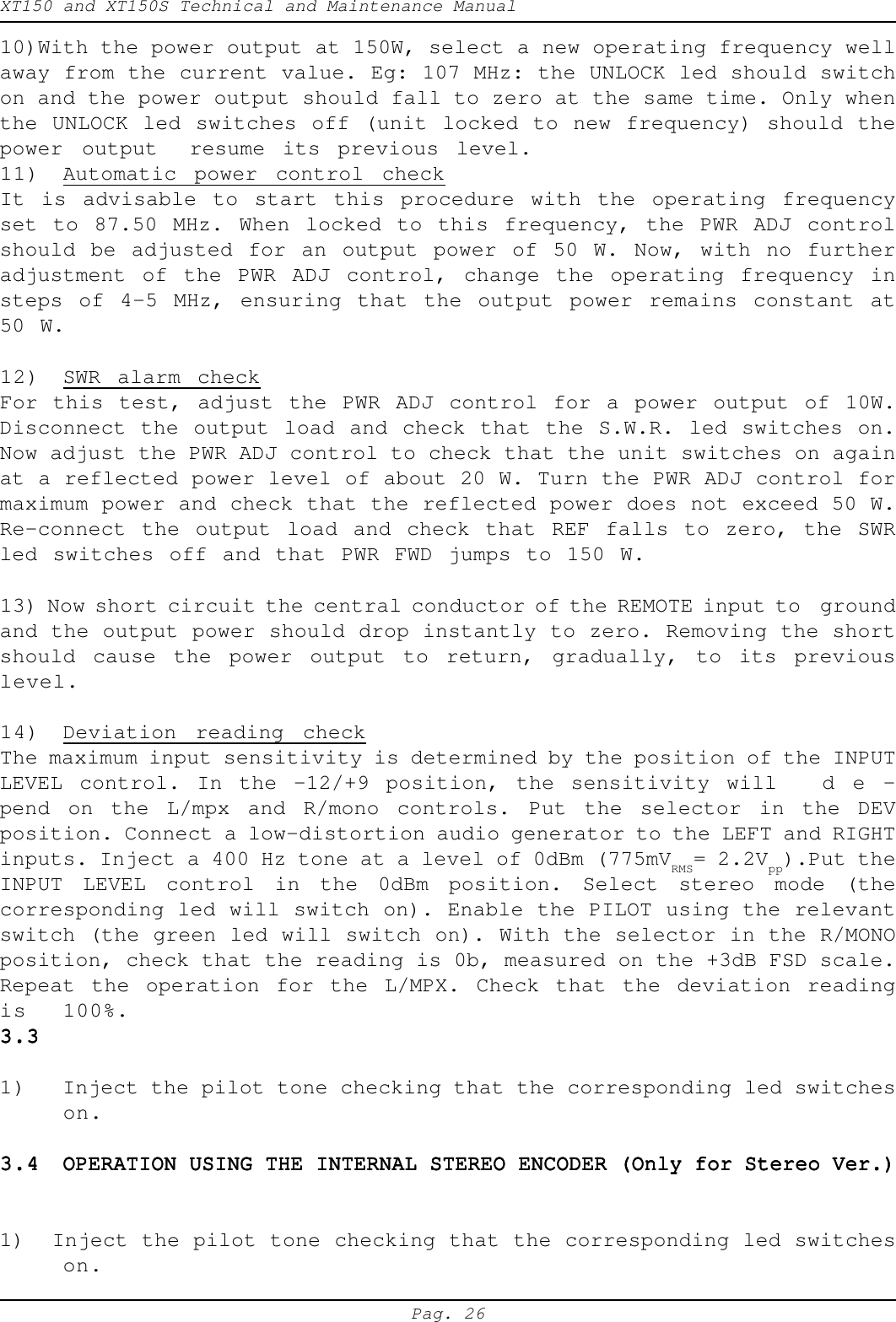 XT150 and XT150S Technical and Maintenance ManualPag. 2610)With the power output at 150W, select a new operating frequency wellaway from the current value. Eg: 107 MHz: the UNLOCK led should switchon and the power output should fall to zero at the same time. Only whenthe UNLOCK led switches off (unit locked to new frequency) should thepower output resume its previous level.11) Automatic power control checkIt is advisable to start this procedure with the operating frequencyset to 87.50 MHz. When locked to this frequency, the PWR ADJ controlshould be adjusted for an output power of 50 W. Now, with no furtheradjustment of the PWR ADJ control, change the operating frequency insteps of 4-5 MHz, ensuring that the output power remains constant at50 W.12) SWR alarm checkFor this test, adjust the PWR ADJ control for a power output of 10W.Disconnect the output load and check that the S.W.R. led switches on.Now adjust the PWR ADJ control to check that the unit switches on againat a reflected power level of about 20 W. Turn the PWR ADJ control formaximum power and check that the reflected power does not exceed 50 W.Re-connect the output load and check that REF falls to zero, the SWRled switches off and that PWR FWD jumps to 150 W.13) Now short circuit the central conductor of the REMOTE input to  groundand the output power should drop instantly to zero. Removing the shortshould cause the power output to return, gradually, to its previouslevel.14) Deviation reading checkThe maximum input sensitivity is determined by the position of the INPUTLEVEL control. In the -12/+9 position, the sensitivity will d e -pend on the L/mpx and R/mono controls. Put the selector in the DEVposition. Connect a low-distortion audio generator to the LEFT and RIGHTinputs. Inject a 400 Hz tone at a level of 0dBm (775mVRMS= 2.2Vpp).Put theINPUT LEVEL control in the 0dBm position. Select stereo mode (thecorresponding led will switch on). Enable the PILOT using the relevantswitch (the green led will switch on). With the selector in the R/MONOposition, check that the reading is 0b, measured on the +3dB FSD scale.Repeat the operation for the L/MPX. Check that the deviation readingis 100%.3.33.33.33.33.31) Inject the pilot tone checking that the corresponding led switcheson.3.43.43.43.43.4 OPERATION USING THE INTERNAL STEREO ENCODER (Only for Stereo Ver.)OPERATION USING THE INTERNAL STEREO ENCODER (Only for Stereo Ver.)OPERATION USING THE INTERNAL STEREO ENCODER (Only for Stereo Ver.)OPERATION USING THE INTERNAL STEREO ENCODER (Only for Stereo Ver.)OPERATION USING THE INTERNAL STEREO ENCODER (Only for Stereo Ver.)1)  Inject the pilot tone checking that the corresponding led switcheson.