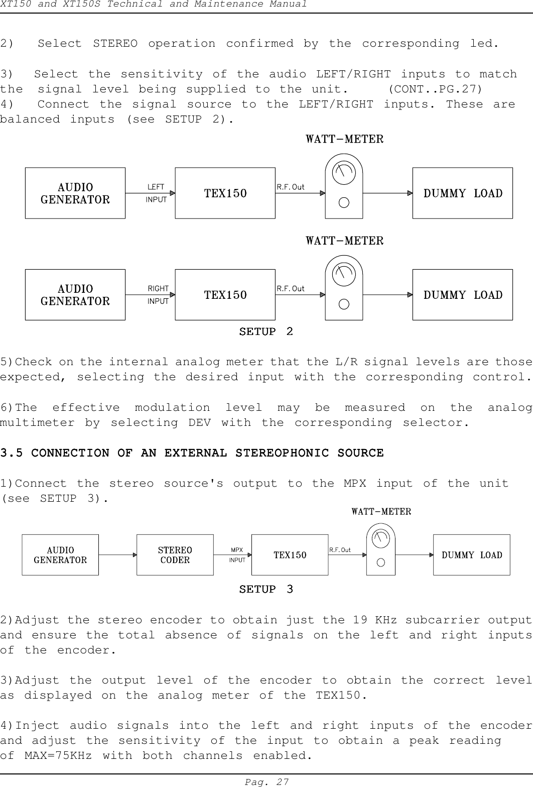 XT150 and XT150S Technical and Maintenance ManualPag. 272) Select STEREO operation confirmed by the corresponding led.3)  Select the sensitivity of the audio LEFT/RIGHT inputs to matchthe signal level being supplied to the unit.    (CONT..PG.27)4) Connect the signal source to the LEFT/RIGHT inputs. These arebalanced inputs (see SETUP 2).SETUP 2SETUP 2SETUP 2SETUP 2SETUP 25)Check on the internal analog meter that the L/R signal levels are thoseexpected, selecting the desired input with the corresponding control.6)The effective modulation level may be measured on the analogmultimeter by selecting DEV with the corresponding selector.3.5 CONNECTION OF AN EXTERNAL STEREOPHONIC SOURCE3.5 CONNECTION OF AN EXTERNAL STEREOPHONIC SOURCE3.5 CONNECTION OF AN EXTERNAL STEREOPHONIC SOURCE3.5 CONNECTION OF AN EXTERNAL STEREOPHONIC SOURCE3.5 CONNECTION OF AN EXTERNAL STEREOPHONIC SOURCE1)Connect the stereo source's output to the MPX input of the unit(see SETUP 3).SETUP 3SETUP 3SETUP 3SETUP 3SETUP 32)Adjust the stereo encoder to obtain just the 19 KHz subcarrier outputand ensure the total absence of signals on the left and right inputsof the encoder.3)Adjust the output level of the encoder to obtain the correct levelas displayed on the analog meter of the TEX150.4)Inject audio signals into the left and right inputs of the encoderand adjust the sensitivity of the input to obtain a peak readingof MAX=75KHz with both channels enabled.