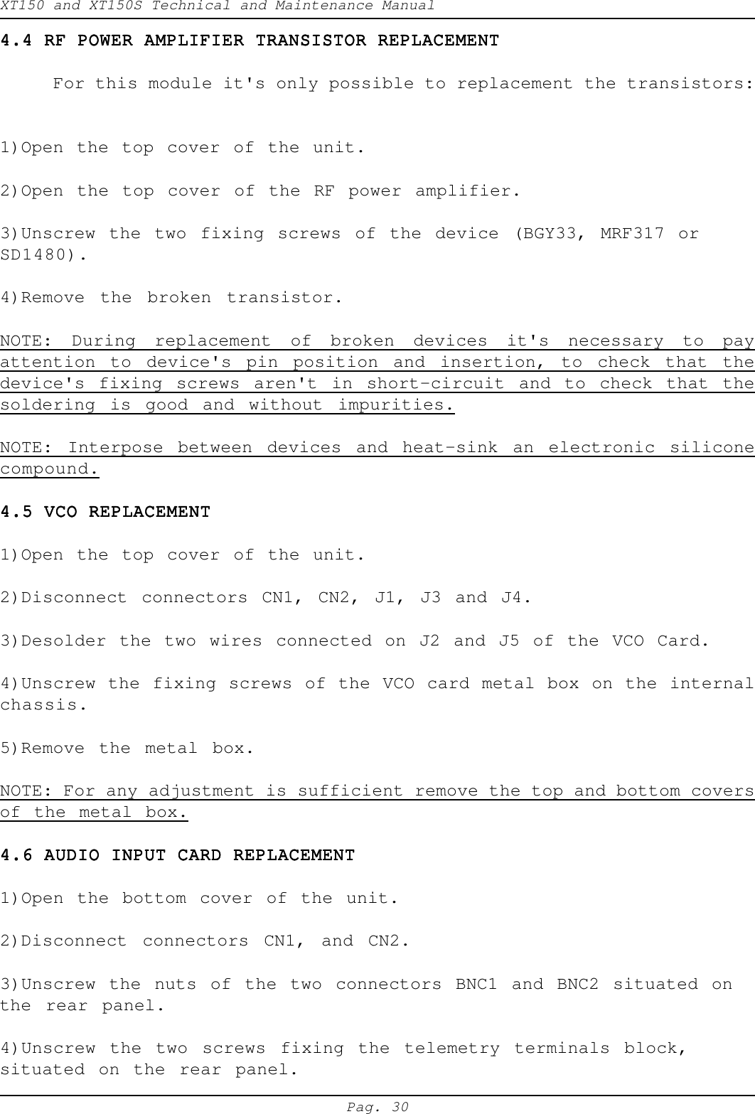 XT150 and XT150S Technical and Maintenance ManualPag. 304.4 RF POWER AMPLIFIER TRANSISTOR REPLACEMENT4.4 RF POWER AMPLIFIER TRANSISTOR REPLACEMENT4.4 RF POWER AMPLIFIER TRANSISTOR REPLACEMENT4.4 RF POWER AMPLIFIER TRANSISTOR REPLACEMENT4.4 RF POWER AMPLIFIER TRANSISTOR REPLACEMENTFor this module it's only possible to replacement the transistors:1)Open the top cover of the unit.2)Open the top cover of the RF power amplifier.3)Unscrew the two fixing screws of the device (BGY33, MRF317 orSD1480).4)Remove the broken transistor.NOTE: During replacement of broken devices it's necessary to payattention to device's pin position and insertion, to check that thedevice's fixing screws aren't in short-circuit and to check that thesoldering is good and without impurities.NOTE: Interpose between devices and heat-sink an electronic siliconecompound.4.5 VCO REPLACEMENT4.5 VCO REPLACEMENT4.5 VCO REPLACEMENT4.5 VCO REPLACEMENT4.5 VCO REPLACEMENT1)Open the top cover of the unit.2)Disconnect connectors CN1, CN2, J1, J3 and J4.3)Desolder the two wires connected on J2 and J5 of the VCO Card.4)Unscrew the fixing screws of the VCO card metal box on the internalchassis.5)Remove the metal box.NOTE: For any adjustment is sufficient remove the top and bottom coversof the metal box.4.6 AUDIO INPUT CARD REPLACEMENT4.6 AUDIO INPUT CARD REPLACEMENT4.6 AUDIO INPUT CARD REPLACEMENT4.6 AUDIO INPUT CARD REPLACEMENT4.6 AUDIO INPUT CARD REPLACEMENT1)Open the bottom cover of the unit.2)Disconnect connectors CN1, and CN2.3)Unscrew the nuts of the two connectors BNC1 and BNC2 situated onthe rear panel.4)Unscrew the two screws fixing the telemetry terminals block,situated on the rear panel.