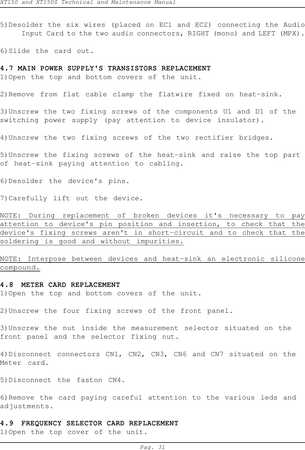 XT150 and XT150S Technical and Maintenance ManualPag. 315)Desolder the six wires (placed on EC1 and EC2) connecting the AudioInput Card to the two audio connectors, RIGHT (mono) and LEFT (MPX).6)Slide the card out.4.7 MAIN POWER SUPPLY'S TRANSISTORS REPLACEMENT4.7 MAIN POWER SUPPLY'S TRANSISTORS REPLACEMENT4.7 MAIN POWER SUPPLY'S TRANSISTORS REPLACEMENT4.7 MAIN POWER SUPPLY'S TRANSISTORS REPLACEMENT4.7 MAIN POWER SUPPLY'S TRANSISTORS REPLACEMENT1)Open the top and bottom covers of the unit.2)Remove from flat cable clamp the flatwire fixed on heat-sink.3)Unscrew the two fixing screws of the components U1 and D1 of theswitching power supply (pay attention to device insulator).4)Unscrew the two fixing screws of the two rectifier bridges.5)Unscrew the fixing screws of the heat-sink and raise the top partof heat-sink paying attention to cabling.6)Desolder the device's pins.7)Carefully lift out the device.NOTE: During replacement of broken devices it's necessary to payattention to device's pin position and insertion, to check that thedevice's fixing screws aren't in short-circuit and to check that thesoldering is good and without impurities.NOTE: Interpose between devices and heat-sink an electronic siliconecompound.4.84.84.84.84.8 METER CARD REPLACEMENTMETER CARD REPLACEMENTMETER CARD REPLACEMENTMETER CARD REPLACEMENTMETER CARD REPLACEMENT1)Open the top and bottom covers of the unit.2)Unscrew the four fixing screws of the front panel.3)Unscrew the nut inside the measurement selector situated on thefront panel and the selector fixing nut.4)Disconnect connectors CN1, CN2, CN3, CN6 and CN7 situated on theMeter card.5)Disconnect the faston CN4.6)Remove the card paying careful attention to the various leds andadjustments.4.94.94.94.94.9 FREQUENCY SELECTOR CARD REPLACEMENTFREQUENCY SELECTOR CARD REPLACEMENTFREQUENCY SELECTOR CARD REPLACEMENTFREQUENCY SELECTOR CARD REPLACEMENTFREQUENCY SELECTOR CARD REPLACEMENT1)Open the top cover of the unit.