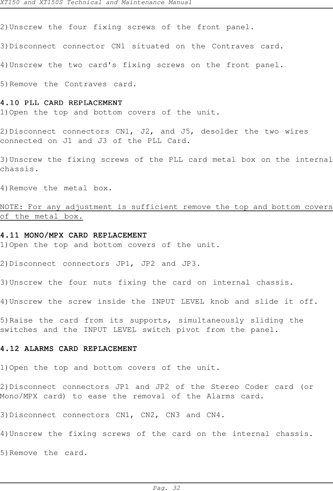 XT150 and XT150S Technical and Maintenance ManualPag. 322)Unscrew the four fixing screws of the front panel.3)Disconnect connector CN1 situated on the Contraves card.4)Unscrew the two card's fixing screws on the front panel.5)Remove the Contraves card.4.10 PLL CARD REPLACEMENT4.10 PLL CARD REPLACEMENT4.10 PLL CARD REPLACEMENT4.10 PLL CARD REPLACEMENT4.10 PLL CARD REPLACEMENT1)Open the top and bottom covers of the unit.2)Disconnect connectors CN1, J2, and J5, desolder the two wiresconnected on J1 and J3 of the PLL Card.3)Unscrew the fixing screws of the PLL card metal box on the internalchassis.4)Remove the metal box.NOTE: For any adjustment is sufficient remove the top and bottom coversof the metal box.4.11 MONO/MPX CARD REPLACEMENT4.11 MONO/MPX CARD REPLACEMENT4.11 MONO/MPX CARD REPLACEMENT4.11 MONO/MPX CARD REPLACEMENT4.11 MONO/MPX CARD REPLACEMENT1)Open the top and bottom covers of the unit.2)Disconnect connectors JP1, JP2 and JP3.3)Unscrew the four nuts fixing the card on internal chassis.4)Unscrew the screw inside the INPUT LEVEL knob and slide it off.5)Raise the card from its supports, simultaneously sliding theswitches and the INPUT LEVEL switch pivot from the panel.4.12 ALARMS CARD REPLACEMENT4.12 ALARMS CARD REPLACEMENT4.12 ALARMS CARD REPLACEMENT4.12 ALARMS CARD REPLACEMENT4.12 ALARMS CARD REPLACEMENT1)Open the top and bottom covers of the unit.2)Disconnect connectors JP1 and JP2 of the Stereo Coder card (orMono/MPX card) to ease the removal of the Alarms card.3)Disconnect connectors CN1, CN2, CN3 and CN4.4)Unscrew the fixing screws of the card on the internal chassis.5)Remove the card.