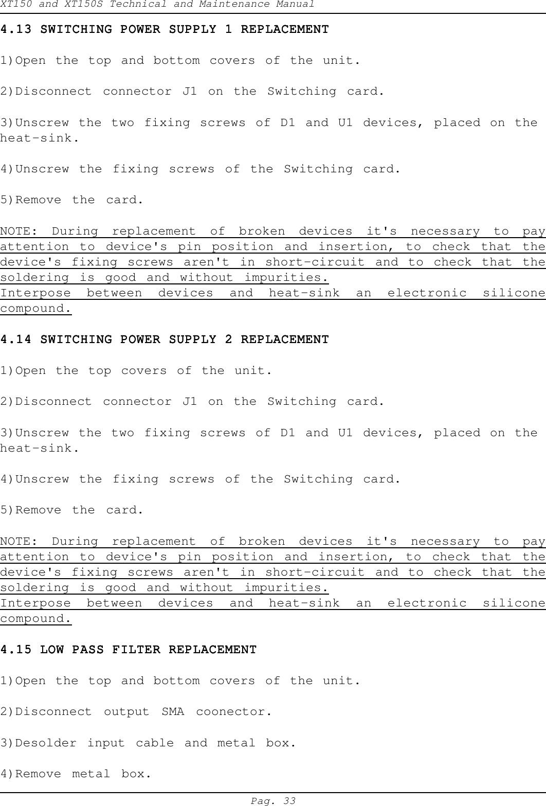 XT150 and XT150S Technical and Maintenance ManualPag. 334.13 SWITCHING POWER SUPPLY 1 REPLACEMENT4.13 SWITCHING POWER SUPPLY 1 REPLACEMENT4.13 SWITCHING POWER SUPPLY 1 REPLACEMENT4.13 SWITCHING POWER SUPPLY 1 REPLACEMENT4.13 SWITCHING POWER SUPPLY 1 REPLACEMENT1)Open the top and bottom covers of the unit.2)Disconnect connector J1 on the Switching card.3)Unscrew the two fixing screws of D1 and U1 devices, placed on theheat-sink.4)Unscrew the fixing screws of the Switching card.5)Remove the card.NOTE: During replacement of broken devices it's necessary to payattention to device's pin position and insertion, to check that thedevice's fixing screws aren't in short-circuit and to check that thesoldering is good and without impurities.Interpose between devices and heat-sink an electronic siliconecompound.4.14 SWITCHING POWER SUPPLY 2 REPLACEMENT4.14 SWITCHING POWER SUPPLY 2 REPLACEMENT4.14 SWITCHING POWER SUPPLY 2 REPLACEMENT4.14 SWITCHING POWER SUPPLY 2 REPLACEMENT4.14 SWITCHING POWER SUPPLY 2 REPLACEMENT1)Open the top covers of the unit.2)Disconnect connector J1 on the Switching card.3)Unscrew the two fixing screws of D1 and U1 devices, placed on theheat-sink.4)Unscrew the fixing screws of the Switching card.5)Remove the card.NOTE: During replacement of broken devices it's necessary to payattention to device's pin position and insertion, to check that thedevice's fixing screws aren't in short-circuit and to check that thesoldering is good and without impurities.Interpose between devices and heat-sink an electronic siliconecompound.4.15 LOW PASS FILTER REPLACEMENT4.15 LOW PASS FILTER REPLACEMENT4.15 LOW PASS FILTER REPLACEMENT4.15 LOW PASS FILTER REPLACEMENT4.15 LOW PASS FILTER REPLACEMENT1)Open the top and bottom covers of the unit.2)Disconnect output SMA coonector.3)Desolder input cable and metal box.4)Remove metal box.