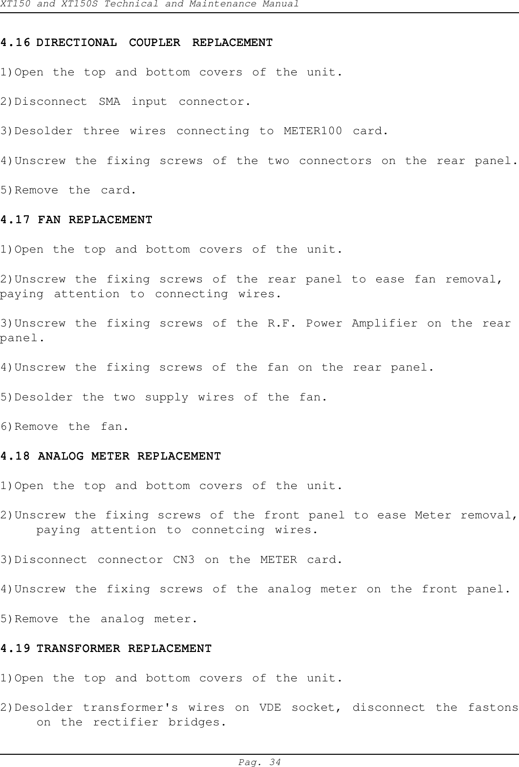 XT150 and XT150S Technical and Maintenance ManualPag. 344.164.164.164.164.16 DIRECTIONAL COUPLER REPLACEMENTDIRECTIONAL COUPLER REPLACEMENTDIRECTIONAL COUPLER REPLACEMENTDIRECTIONAL COUPLER REPLACEMENTDIRECTIONAL COUPLER REPLACEMENT1)Open the top and bottom covers of the unit.2)Disconnect SMA input connector.3)Desolder three wires connecting to METER100 card.4)Unscrew the fixing screws of the two connectors on the rear panel.5)Remove the card.4.17 FAN REPLACEMENT4.17 FAN REPLACEMENT4.17 FAN REPLACEMENT4.17 FAN REPLACEMENT4.17 FAN REPLACEMENT1)Open the top and bottom covers of the unit.2)Unscrew the fixing screws of the rear panel to ease fan removal,paying attention to connecting wires.3)Unscrew the fixing screws of the R.F. Power Amplifier on the rearpanel.4)Unscrew the fixing screws of the fan on the rear panel.5)Desolder the two supply wires of the fan.6)Remove the fan.4.18 ANALOG METER REPLACEMENT4.18 ANALOG METER REPLACEMENT4.18 ANALOG METER REPLACEMENT4.18 ANALOG METER REPLACEMENT4.18 ANALOG METER REPLACEMENT1)Open the top and bottom covers of the unit.2)Unscrew the fixing screws of the front panel to ease Meter removal,paying attention to connetcing wires.3)Disconnect connector CN3 on the METER card.4)Unscrew the fixing screws of the analog meter on the front panel.5)Remove the analog meter.4.194.194.194.194.19 TRANSFORMER REPLACEMENTTRANSFORMER REPLACEMENTTRANSFORMER REPLACEMENTTRANSFORMER REPLACEMENTTRANSFORMER REPLACEMENT1)Open the top and bottom covers of the unit.2)Desolder transformer's wires on VDE socket, disconnect the fastonson the rectifier bridges.