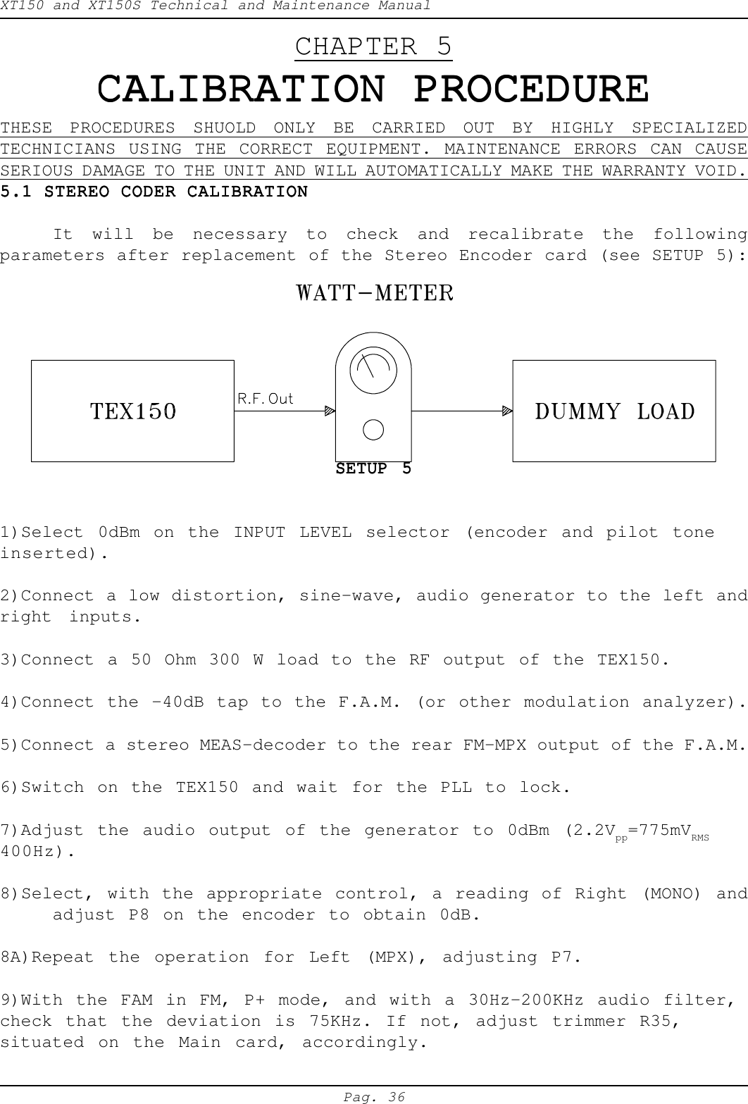 XT150 and XT150S Technical and Maintenance ManualPag. 36CHAPTER 5CALIBRATION PROCEDURECALIBRATION PROCEDURECALIBRATION PROCEDURECALIBRATION PROCEDURECALIBRATION PROCEDURETHESE PROCEDURES SHUOLD ONLY BE CARRIED OUT BY HIGHLY SPECIALIZEDTECHNICIANS USING THE CORRECT EQUIPMENT. MAINTENANCE ERRORS CAN CAUSESERIOUS DAMAGE TO THE UNIT AND WILL AUTOMATICALLY MAKE THE WARRANTY VOID.5.1 STEREO CODER CALIBRATION5.1 STEREO CODER CALIBRATION5.1 STEREO CODER CALIBRATION5.1 STEREO CODER CALIBRATION5.1 STEREO CODER CALIBRATIONIt will be necessary to check and recalibrate the followingparameters after replacement of the Stereo Encoder card (see SETUP 5):SETUP 5SETUP 5SETUP 5SETUP 5SETUP 51)Select 0dBm on the INPUT LEVEL selector (encoder and pilot toneinserted).2)Connect a low distortion, sine-wave, audio generator to the left andright inputs.3)Connect a 50 Ohm 300 W load to the RF output of the TEX150.4)Connect the -40dB tap to the F.A.M. (or other modulation analyzer).5)Connect a stereo MEAS-decoder to the rear FM-MPX output of the F.A.M.6)Switch on the TEX150 and wait for the PLL to lock.7)Adjust the audio output of the generator to 0dBm (2.2Vpp=775mVRMS400Hz).8)Select, with the appropriate control, a reading of Right (MONO) andadjust P8 on the encoder to obtain 0dB.8A)Repeat the operation for Left (MPX), adjusting P7.9)With the FAM in FM, P+ mode, and with a 30Hz-200KHz audio filter,check that the deviation is 75KHz. If not, adjust trimmer R35,situated on the Main card, accordingly.