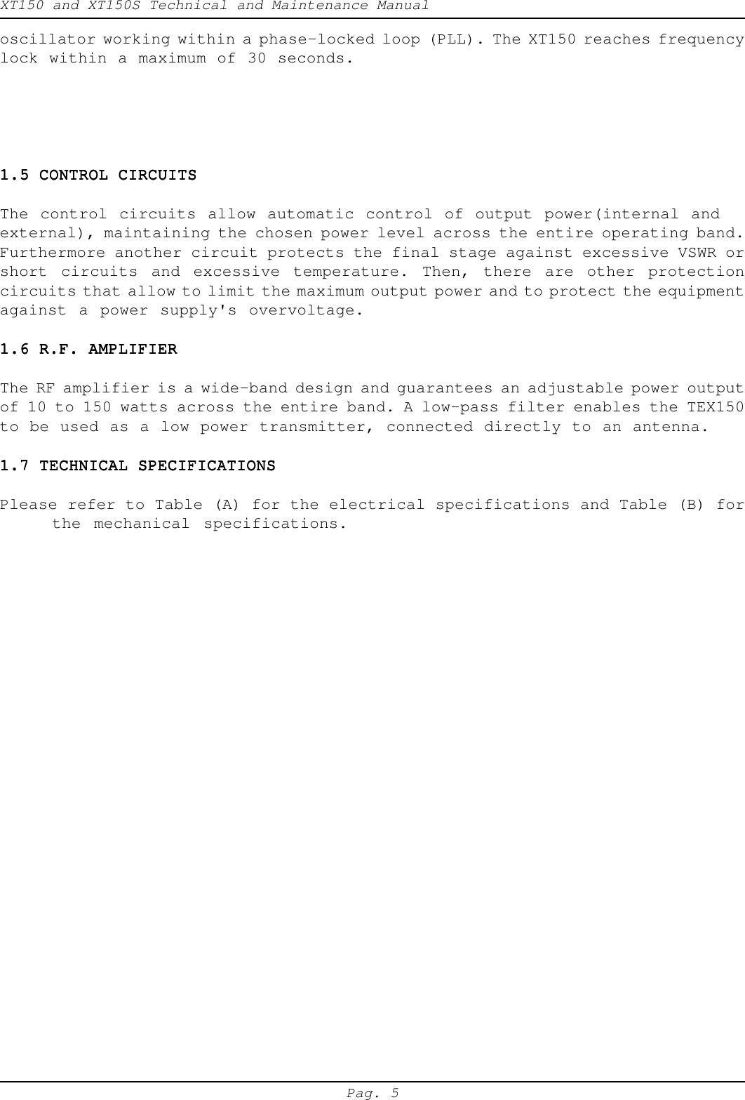 XT150 and XT150S Technical and Maintenance ManualPag. 5oscillator working within a phase-locked loop (PLL). The XT150 reaches frequencylock within a maximum of 30 seconds.1.5 CONTROL CIRCUITS1.5 CONTROL CIRCUITS1.5 CONTROL CIRCUITS1.5 CONTROL CIRCUITS1.5 CONTROL CIRCUITSThe control circuits allow automatic control of output power(internal andexternal), maintaining the chosen power level across the entire operating band.Furthermore another circuit protects the final stage against excessive VSWR orshort circuits and excessive temperature. Then, there are other protectioncircuits that allow to limit the maximum output power and to protect the equipmentagainst a power supply's overvoltage.1.6 R.F. AMPLIFIER1.6 R.F. AMPLIFIER1.6 R.F. AMPLIFIER1.6 R.F. AMPLIFIER1.6 R.F. AMPLIFIERThe RF amplifier is a wide-band design and guarantees an adjustable power outputof 10 to 150 watts across the entire band. A low-pass filter enables the TEX150to be used as a low power transmitter, connected directly to an antenna.1.7 TECHNICAL SPECIFICATIONS1.7 TECHNICAL SPECIFICATIONS1.7 TECHNICAL SPECIFICATIONS1.7 TECHNICAL SPECIFICATIONS1.7 TECHNICAL SPECIFICATIONSPlease refer to Table (A) for the electrical specifications and Table (B) forthe mechanical specifications.