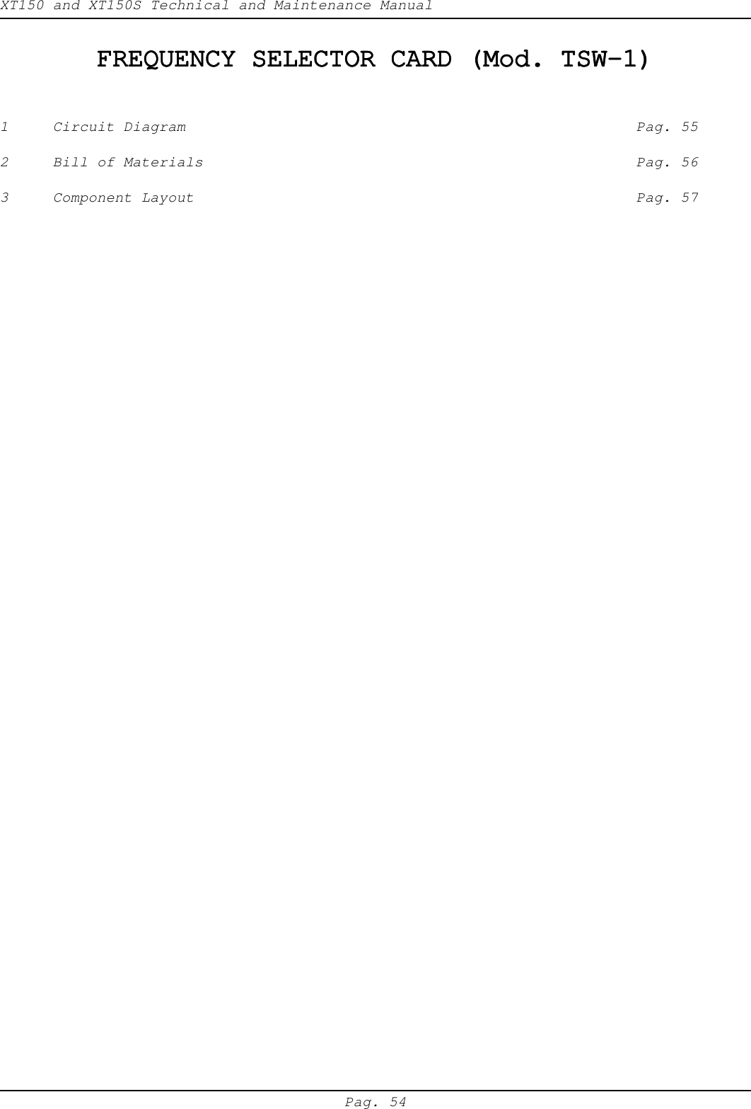 XT150 and XT150S Technical and Maintenance ManualPag. 54FREQUENCY SELECTOR CARD (Mod. TSW-1)FREQUENCY SELECTOR CARD (Mod. TSW-1)FREQUENCY SELECTOR CARD (Mod. TSW-1)FREQUENCY SELECTOR CARD (Mod. TSW-1)FREQUENCY SELECTOR CARD (Mod. TSW-1)1 Circuit Diagram Pag. 552 Bill of Materials Pag. 563 Component Layout Pag. 57