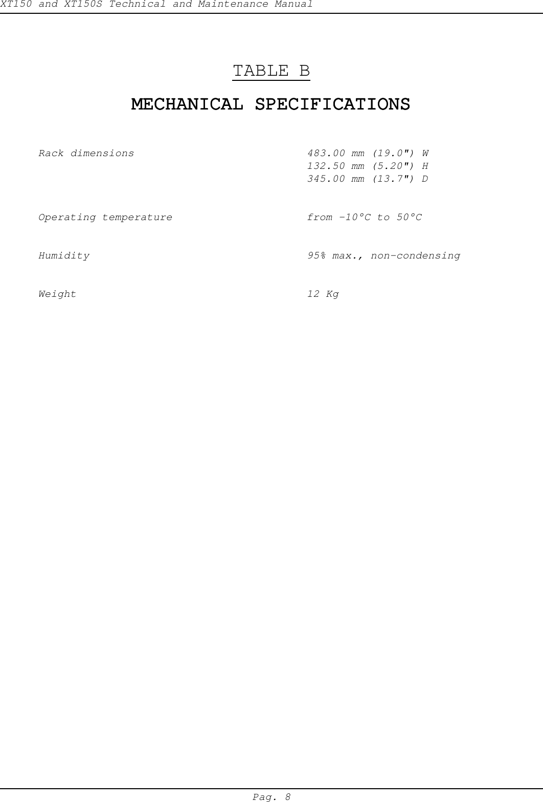 XT150 and XT150S Technical and Maintenance ManualPag. 8TABLE BMECHANICAL SPECIFICATIONSMECHANICAL SPECIFICATIONSMECHANICAL SPECIFICATIONSMECHANICAL SPECIFICATIONSMECHANICAL SPECIFICATIONSRack dimensions 483.00 mm (19.0") W132.50 mm (5.20") H345.00 mm (13.7") DOperating temperature from -10&deg;C to 50&deg;CHumidity 95% max., non-condensingWeight 12 Kg