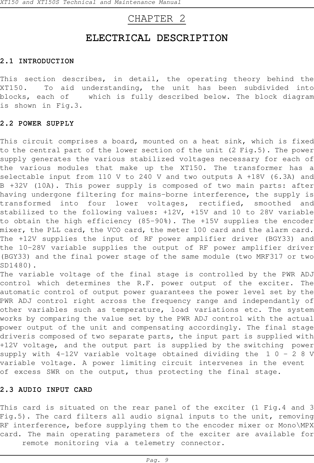XT150 and XT150S Technical and Maintenance ManualPag. 9CHAPTER 2ELECTRICAL DESCRIPTIONELECTRICAL DESCRIPTIONELECTRICAL DESCRIPTIONELECTRICAL DESCRIPTIONELECTRICAL DESCRIPTION2.1 INTRODUCTION2.1 INTRODUCTION2.1 INTRODUCTION2.1 INTRODUCTION2.1 INTRODUCTIONThis section describes, in detail, the operating theory behind theXT150. To  aid understanding, the unit has been subdivided intoblocks, each of which is fully described below. The block diagramis shown in Fig.3.2.2 POWER SUPPLY2.2 POWER SUPPLY2.2 POWER SUPPLY2.2 POWER SUPPLY2.2 POWER SUPPLYThis circuit comprises a board, mounted on a heat sink, which is fixedto the central part of the lower section of the unit (2 Fig.5). The powersupply generates the various stabilized voltages necessary for each ofthe various modules that make up the XT150. The transformer has aselectable input from 110 V to 240 V and two outputs A +18V (6.3A) andB +32V (10A). This power supply is composed of two main parts: afterhaving undergone filtering for mains-borne interference, the supply istransformed into four lower voltages, rectified, smoothed andstabilized to the following values: +12V, +15V and 10 to 28V variableto obtain the high efficiency (85-90%). The +15V supplies the encodermixer, the PLL card, the VCO card, the meter 100 card and the alarm card.The +12V supplies the input of RF power amplifier driver (BGY33) andthe 10-28V variable supplies the output of RF power amplifier driver(BGY33) and the final power stage of the same module (two MRF317 or twoSD1480).The variable voltage of the final stage is controlled by the PWR ADJcontrol which determines the R.F. power output of the exciter. Theautomatic control of output power guarantees the power level set by thePWR ADJ control right across the frequency range and independantly ofother variables such as temperature, load variations etc. The systemworks by comparing the value set by the PWR ADJ control with the actualpower output of the unit and compensating accordingly. The final stagedriveris composed of two separate parts, the input part is supplied with+12V voltage, and the output part is supplied by the switching  powersupply with 4-12V variable voltage obtained dividing the 10-28Vvariable voltage. A power limiting circuit intervenes in the eventof excess SWR on the output, thus protecting the final stage.2.3 AUDIO INPUT CARD2.3 AUDIO INPUT CARD2.3 AUDIO INPUT CARD2.3 AUDIO INPUT CARD2.3 AUDIO INPUT CARDThis card is situated on the rear panel of the exciter (1 Fig.4 and 3Fig.5). The card filters all audio signal inputs to the unit, removingRF interference, before supplying them to the encoder mixer or Mono\MPXcard. The main operating parameters of the exciter are available forremote monitoring via a telemetry connector.