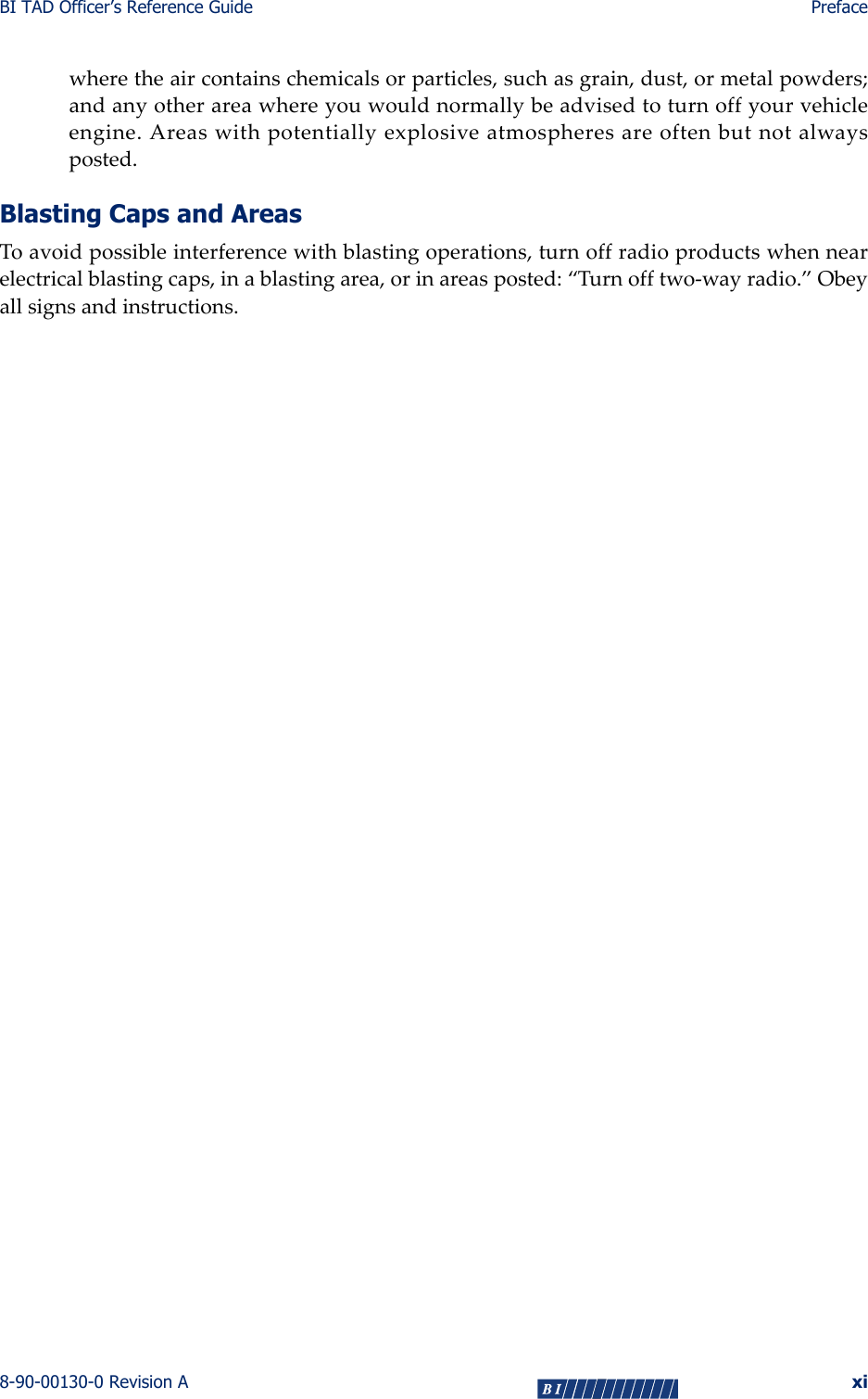 BI TAD Officer’s Reference Guide Preface8-90-00130-0 Revision A xiwheretheaircontainschemicalsorparticles,suchasgrain,dust,ormetalpowders;andanyotherareawhereyouwouldnormallybeadvisedtoturnoffyourvehicleengine.Areaswithpotentiallyexplosiveatmospheresareoftenbutnotalwaysposted.Blasting Caps and AreasToavoidpossibleinterferencewithblastingoperations,turnoffradioproductswhennearelectricalblastingcaps,inablastingarea,orinareasposted:“Turnofftwo‐wayradio.”Obeyallsignsandinstructions.