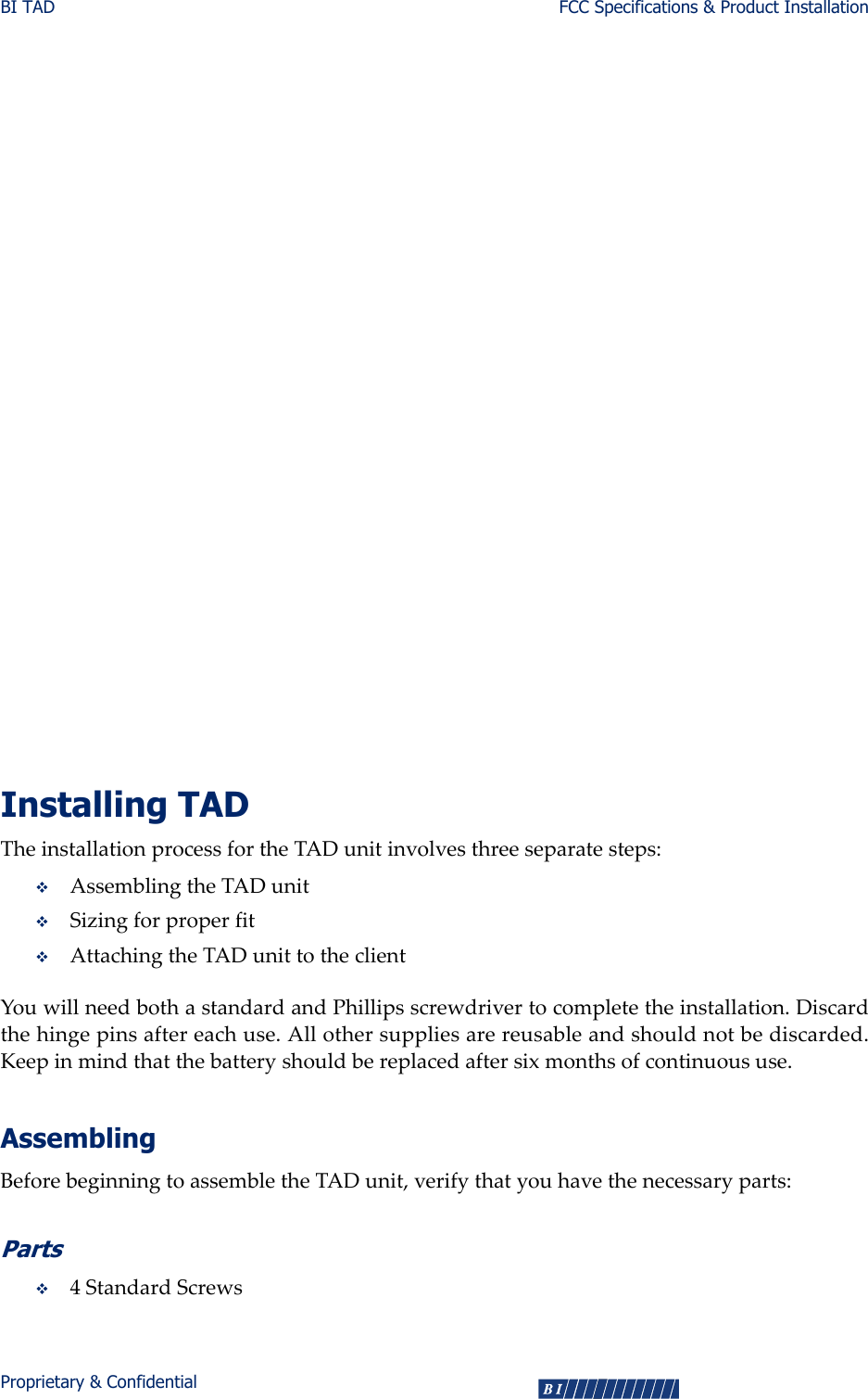 BI TAD FCC Specifications &amp; Product InstallationProprietary &amp; Confidential 3United States FCC, Part 15ThisdevicecomplieswithPart15oftheFCCRules.Operationissubjecttothefollowingtwoconditions:(1)Thisdevicemaynotcauseharmfulinterference,and(2)thisdevicemustacceptanyinterferencereceived,includinginterferencethatmaycauseundesiredoperation.AnychangesormodificationsmadebytheusertothisequipmentthatarenotexpresslyapprovedbyBIIncorporatedcouldvoidtheuser’sauthoritytooperatetheequipment.ThisequipmenthasbeentestedandfoundtocomplywiththelimitsforaClassBdigitaldevice,pursuanttoPart15oftheFCCRules.Theselimitsaredesignedtoprovidereasonableprotectionagainstharmfulinterferenceinaresidentialinstallation.Thisequipmentgenerates,uses,andradiatesradiofrequencyenergy.Ifinstalledincorrectlyand/orthedirectionsarenotfollowedinaccordancewiththeinstructions,thisequipmentmaycauseharmfulinterferencetoradiocommunications.However,thereisnoguaranteethatinterferencewillnotoccurinaparticularinstallation.Ifthisequipmentdoescauseharmfulinterferencetoradioortelevisionreception,whichcanbedeterminedbyturningtheequipmentoffandon,theuserisencouragedtotrytocorrecttheinterferencebyoneormoreofthefollowingmeasures:Reorientorrelocatethereceivingantenna.Increasetheseparationbetweentheequipmentandreceiver.Connecttheequipmentintoanoutletonacircuitdifferentfromthattowhichthereceiverisconnected.Consultthedealeroranexperiencedradio/TVtechnicianforhelp.Installing TADTheinstallationprocessfortheTADunitinvolvesthreeseparatesteps:AssemblingtheTADunitSizingforproperfitAttachingtheTADunittotheclientYouwillneedbothastandardandPhillipsscrewdrivertocompletetheinstallation.Discardthehingepinsaftereachuse.Allothersuppliesarereusableandshouldnotbediscarded.Keepinmindthatthebatteryshouldbereplacedaftersixmonthsofcontinuoususe.AssemblingBeforebeginningtoassembletheTADunit,verifythatyouhavethenecessaryparts:Parts4StandardScrews     