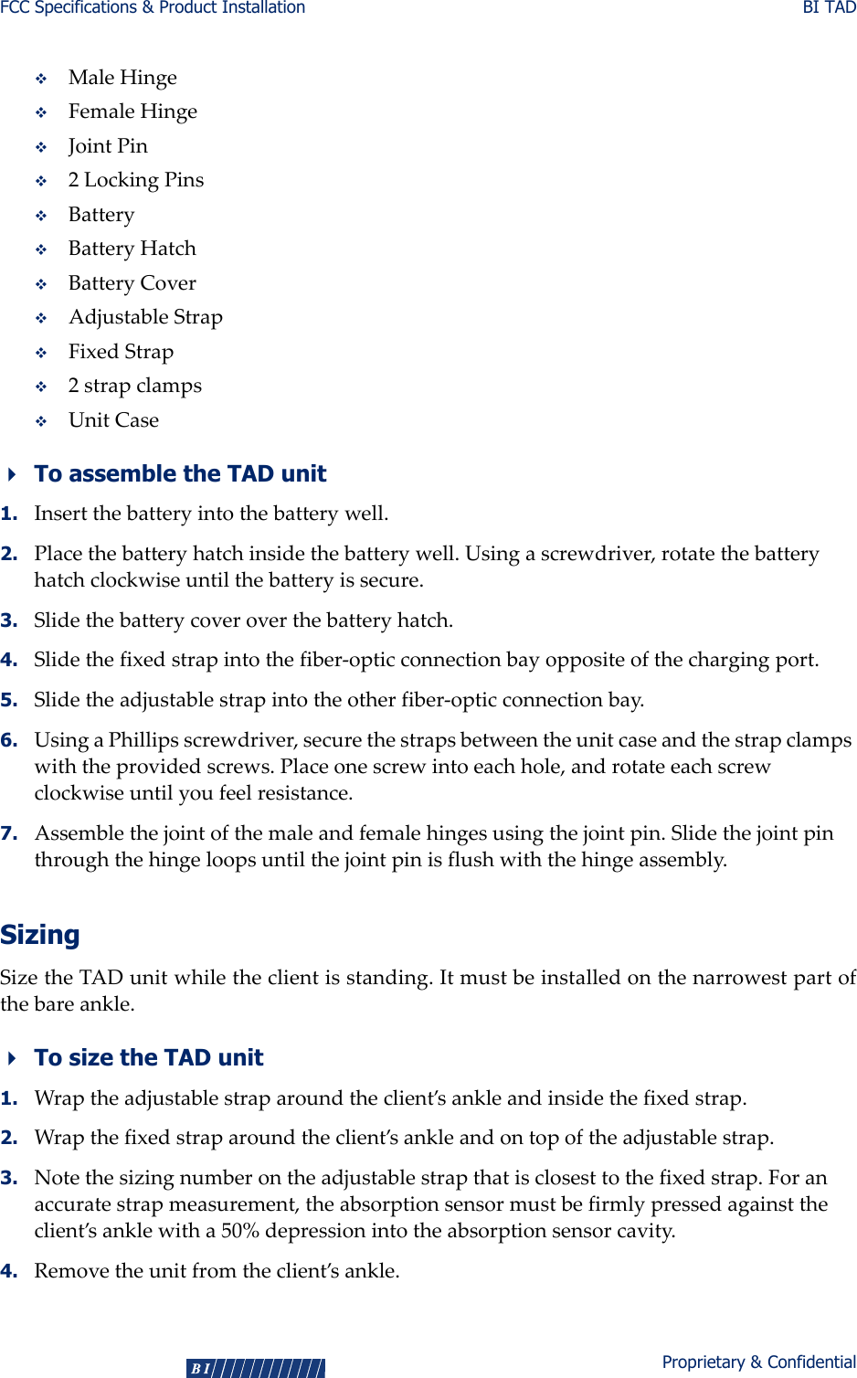 FCC Specifications &amp; Product Installation BI TAD4Proprietary &amp; ConfidentialMaleHingeFemaleHingeJointPin2LockingPinsBatteryBatteryHatchBatteryCoverAdjustableStrapFixedStrap2strapclampsUnitCaseTo assemble the TAD unit1. Insertthebatteryintothebatterywell.2. Placethebatteryhatchinsidethebatterywell.Usingascrewdriver,rotatethebatteryhatchclockwiseuntilthebatteryissecure.3. Slidethebatterycoveroverthebatteryhatch.4. Slidethefixedstrapintothefiber‐opticconnectionbayoppositeofthechargingport.5. Slidetheadjustablestrapintotheotherfiber‐opticconnectionbay.6. UsingaPhillipsscrewdriver,securethestrapsbetweentheunitcaseandthestrapclampswiththeprovidedscrews.Placeonescrewintoeachhole,androtateeachscrewclockwiseuntilyoufeelresistance.7. Assemblethejointofthemaleandfemalehingesusingthejointpin.Slidethejointpinthroughthehingeloopsuntilthejointpinisflushwiththehingeassembly.SizingSizetheTADunitwhiletheclientisstanding.Itmustbeinstalledonthenarrowestpartofthebareankle.To size the TAD unit1. Wraptheadjustablestraparoundtheclient’sankleandinsidethefixedstrap.2. Wrapthefixedstraparoundtheclient’sankleandontopoftheadjustablestrap.3. Notethesizingnumberontheadjustablestrapthatisclosesttothefixedstrap.Foranaccuratestrapmeasurement,theabsorptionsensormustbefirmlypressedagainsttheclient’sanklewitha50%depressionintotheabsorptionsensorcavity.4. Removetheunitfromtheclient’sankle.  