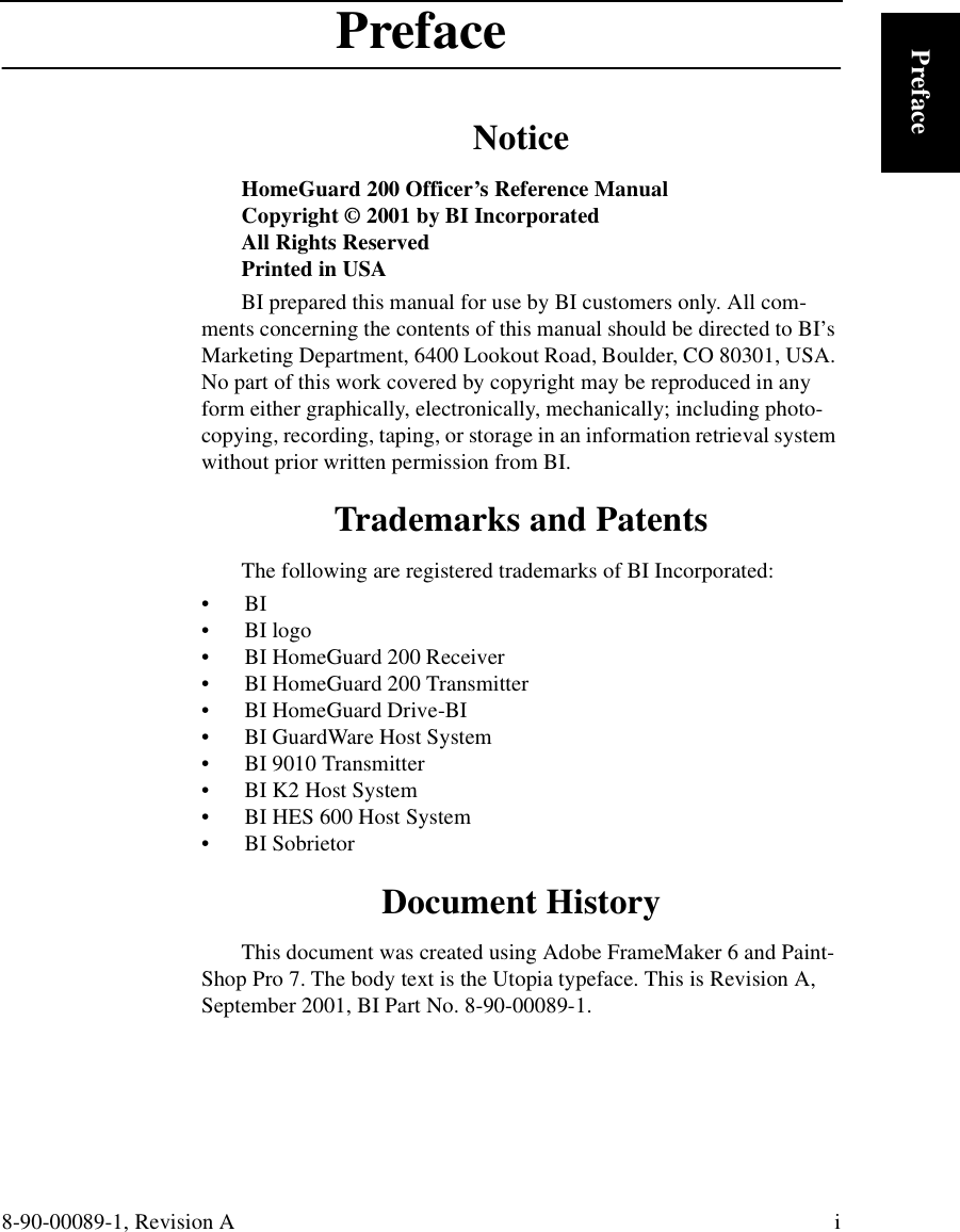 8-90-00089-1, Revision A iPrefacePrefaceNoticeHomeGuard 200 Officer’s Reference ManualCopyright © 2001 by BI IncorporatedAll Rights ReservedPrinted in USABI prepared this manual for use by BI customers only. All com-ments concerning the contents of this manual should be directed to BI’s Marketing Department, 6400 Lookout Road, Boulder, CO 80301, USA. No part of this work covered by copyright may be reproduced in any form either graphically, electronically, mechanically; including photo-copying, recording, taping, or storage in an information retrieval system without prior written permission from BI.Trademarks and PatentsThe following are registered trademarks of BI Incorporated: •  BI•   BI logo•   BI HomeGuard 200 Receiver•   BI HomeGuard 200 Transmitter•   BI HomeGuard Drive-BI•   BI GuardWare Host System•   BI 9010 Transmitter•   BI K2 Host System•   BI HES 600 Host System•   BI SobrietorDocument HistoryThis document was created using Adobe FrameMaker 6 and Paint-Shop Pro 7. The body text is the Utopia typeface. This is Revision A, September 2001, BI Part No. 8-90-00089-1.