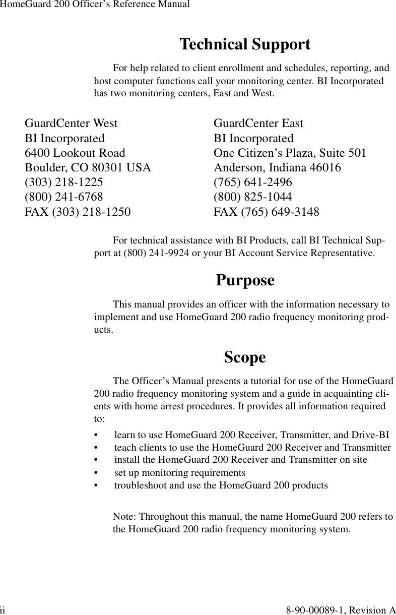 HomeGuard 200 Officer’s Reference Manualii 8-90-00089-1, Revision ATechnical SupportFor help related to client enrollment and schedules, reporting, and host computer functions call your monitoring center. BI Incorporated has two monitoring centers, East and West.For technical assistance with BI Products, call BI Technical Sup-port at (800) 241-9924 or your BI Account Service Representative.PurposeThis manual provides an officer with the information necessary to implement and use HomeGuard 200 radio frequency monitoring prod-ucts.ScopeThe Officer’s Manual presents a tutorial for use of the HomeGuard 200 radio frequency monitoring system and a guide in acquainting cli-ents with home arrest procedures. It provides all information required to:•  learn to use HomeGuard 200 Receiver, Transmitter, and Drive-BI•  teach clients to use the HomeGuard 200 Receiver and Transmitter•  install the HomeGuard 200 Receiver and Transmitter on site•  set up monitoring requirements•  troubleshoot and use the HomeGuard 200 productsNote: Throughout this manual, the name HomeGuard 200 refers to the HomeGuard 200 radio frequency monitoring system.GuardCenter West BI Incorporated6400 Lookout RoadBoulder, CO 80301 USA(303) 218-1225(800) 241-6768FAX (303) 218-1250GuardCenter EastBI IncorporatedOne Citizen’s Plaza, Suite 501Anderson, Indiana 46016(765) 641-2496(800) 825-1044FAX (765) 649-3148