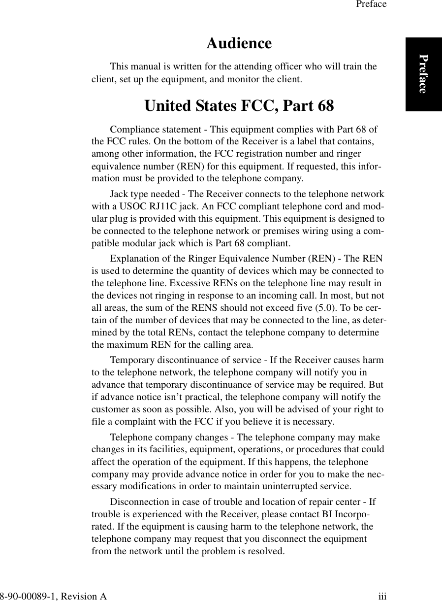 Preface8-90-00089-1, Revision A iiiPrefaceAudienceThis manual is written for the attending officer who will train the client, set up the equipment, and monitor the client.United States FCC, Part 68Compliance statement - This equipment complies with Part 68 of the FCC rules. On the bottom of the Receiver is a label that contains, among other information, the FCC registration number and ringer equivalence number (REN) for this equipment. If requested, this infor-mation must be provided to the telephone company.Jack type needed - The Receiver connects to the telephone network with a USOC RJ11C jack. An FCC compliant telephone cord and mod-ular plug is provided with this equipment. This equipment is designed to be connected to the telephone network or premises wiring using a com-patible modular jack which is Part 68 compliant.Explanation of the Ringer Equivalence Number (REN) - The REN is used to determine the quantity of devices which may be connected to the telephone line. Excessive RENs on the telephone line may result in the devices not ringing in response to an incoming call. In most, but not all areas, the sum of the RENS should not exceed five (5.0). To be cer-tain of the number of devices that may be connected to the line, as deter-mined by the total RENs, contact the telephone company to determine the maximum REN for the calling area.Temporary discontinuance of service - If the Receiver causes harm to the telephone network, the telephone company will notify you in advance that temporary discontinuance of service may be required. But if advance notice isn’t practical, the telephone company will notify the customer as soon as possible. Also, you will be advised of your right to file a complaint with the FCC if you believe it is necessary.Telephone company changes - The telephone company may make changes in its facilities, equipment, operations, or procedures that could affect the operation of the equipment. If this happens, the telephone company may provide advance notice in order for you to make the nec-essary modifications in order to maintain uninterrupted service.Disconnection in case of trouble and location of repair center - If trouble is experienced with the Receiver, please contact BI Incorpo-rated. If the equipment is causing harm to the telephone network, the telephone company may request that you disconnect the equipment from the network until the problem is resolved.