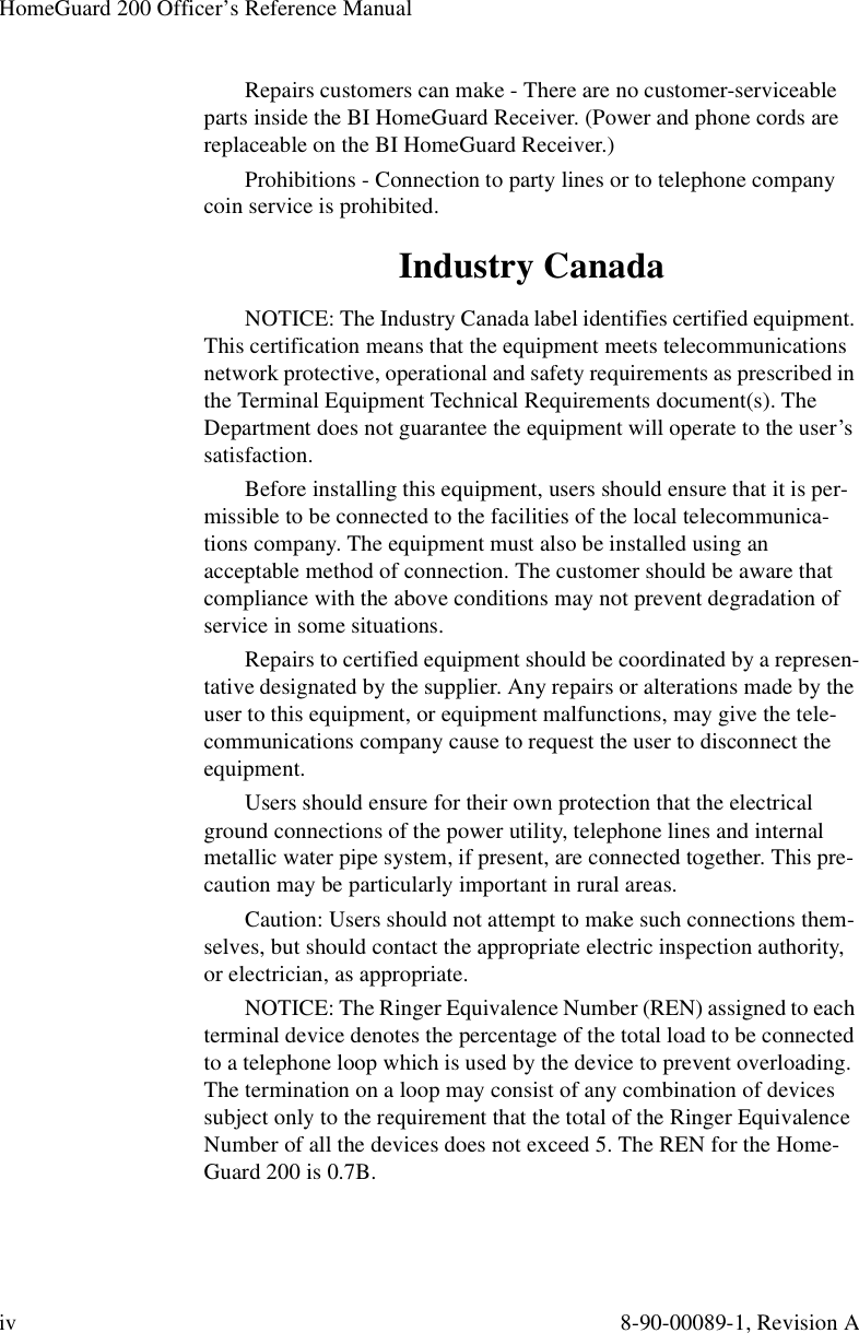 HomeGuard 200 Officer’s Reference Manualiv 8-90-00089-1, Revision ARepairs customers can make - There are no customer-serviceable parts inside the BI HomeGuard Receiver. (Power and phone cords are replaceable on the BI HomeGuard Receiver.)Prohibitions - Connection to party lines or to telephone company coin service is prohibited.Industry CanadaNOTICE: The Industry Canada label identifies certified equipment. This certification means that the equipment meets telecommunications network protective, operational and safety requirements as prescribed in the Terminal Equipment Technical Requirements document(s). The Department does not guarantee the equipment will operate to the user’s satisfaction.Before installing this equipment, users should ensure that it is per-missible to be connected to the facilities of the local telecommunica-tions company. The equipment must also be installed using an acceptable method of connection. The customer should be aware that compliance with the above conditions may not prevent degradation of service in some situations.Repairs to certified equipment should be coordinated by a represen-tative designated by the supplier. Any repairs or alterations made by the user to this equipment, or equipment malfunctions, may give the tele-communications company cause to request the user to disconnect the equipment.Users should ensure for their own protection that the electrical ground connections of the power utility, telephone lines and internal metallic water pipe system, if present, are connected together. This pre-caution may be particularly important in rural areas.Caution: Users should not attempt to make such connections them-selves, but should contact the appropriate electric inspection authority, or electrician, as appropriate.NOTICE: The Ringer Equivalence Number (REN) assigned to each terminal device denotes the percentage of the total load to be connected to a telephone loop which is used by the device to prevent overloading. The termination on a loop may consist of any combination of devices subject only to the requirement that the total of the Ringer Equivalence Number of all the devices does not exceed 5. The REN for the Home-Guard 200 is 0.7B.