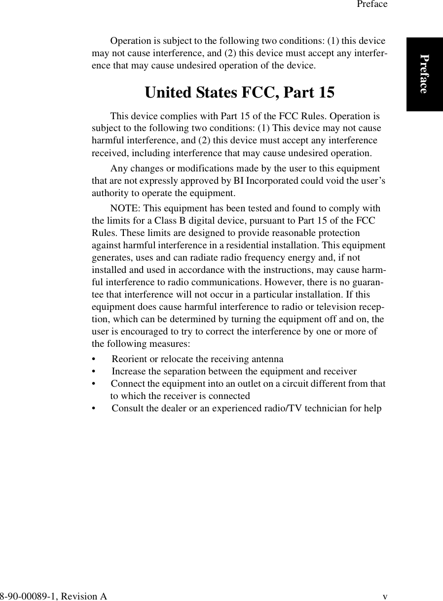 Preface8-90-00089-1, Revision A vPrefaceOperation is subject to the following two conditions: (1) this device may not cause interference, and (2) this device must accept any interfer-ence that may cause undesired operation of the device. United States FCC, Part 15This device complies with Part 15 of the FCC Rules. Operation is subject to the following two conditions: (1) This device may not cause harmful interference, and (2) this device must accept any interference received, including interference that may cause undesired operation.Any changes or modifications made by the user to this equipment that are not expressly approved by BI Incorporated could void the user’s authority to operate the equipment.NOTE: This equipment has been tested and found to comply with the limits for a Class B digital device, pursuant to Part 15 of the FCC Rules. These limits are designed to provide reasonable protection against harmful interference in a residential installation. This equipment generates, uses and can radiate radio frequency energy and, if not installed and used in accordance with the instructions, may cause harm-ful interference to radio communications. However, there is no guaran-tee that interference will not occur in a particular installation. If this equipment does cause harmful interference to radio or television recep-tion, which can be determined by turning the equipment off and on, the user is encouraged to try to correct the interference by one or more of the following measures:•  Reorient or relocate the receiving antenna•  Increase the separation between the equipment and receiver•  Connect the equipment into an outlet on a circuit different from that to which the receiver is connected•  Consult the dealer or an experienced radio/TV technician for help