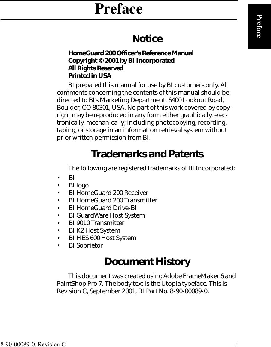 8-90-00089-0, Revision C iPrefacePrefaceNoticeHomeGuard 200 Officer’s Reference ManualCopyright © 2001 by BI IncorporatedAll Rights ReservedPrinted in USABI prepared this manual for use by BI customers only. All comments concerning the contents of this manual should be directed to BI’s Marketing Department, 6400 Lookout Road, Boulder, CO 80301, USA. No part of this work covered by copy-right may be reproduced in any form either graphically, elec-tronically, mechanically; including photocopying, recording, taping, or storage in an information retrieval system without prior written permission from BI.Trademarks and PatentsThe following are registered trademarks of BI Incorporated: •   BI•  BI logo•  BI HomeGuard 200 Receiver•  BI HomeGuard 200 Transmitter•  BI HomeGuard Drive-BI•  BI GuardWare Host System•  BI 9010 Transmitter•  BI K2 Host System•  BI HES 600 Host System•  BI SobrietorDocument HistoryThis document was created using Adobe FrameMaker 6 and PaintShop Pro 7. The body text is the Utopia typeface. This is Revision C, September 2001, BI Part No. 8-90-00089-0.