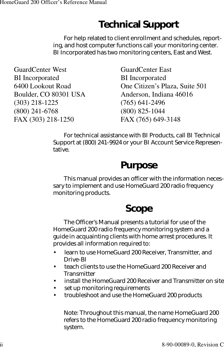 HomeGuard 200 Officer’s Reference Manualii 8-90-00089-0, Revision CTechnical SupportFor help related to client enrollment and schedules, report-ing, and host computer functions call your monitoring center. BI Incorporated has two monitoring centers, East and West.For technical assistance with BI Products, call BI Technical Support at (800) 241-9924 or your BI Account Service Represen-tative.PurposeThis manual provides an officer with the information neces-sary to implement and use HomeGuard 200 radio frequency monitoring products.ScopeThe Officer’s Manual presents a tutorial for use of the HomeGuard 200 radio frequency monitoring system and a guide in acquainting clients with home arrest procedures. It provides all information required to:•  learn to use HomeGuard 200 Receiver, Transmitter, and Drive-BI•  teach clients to use the HomeGuard 200 Receiver and Transmitter•  install the HomeGuard 200 Receiver and Transmitter on site•  set up monitoring requirements•  troubleshoot and use the HomeGuard 200 productsNote: Throughout this manual, the name HomeGuard 200 refers to the HomeGuard 200 radio frequency monitoring system.GuardCenter West BI Incorporated6400 Lookout RoadBoulder, CO 80301 USA(303) 218-1225(800) 241-6768FAX (303) 218-1250GuardCenter EastBI IncorporatedOne Citizen’s Plaza, Suite 501Anderson, Indiana 46016(765) 641-2496(800) 825-1044FAX (765) 649-3148