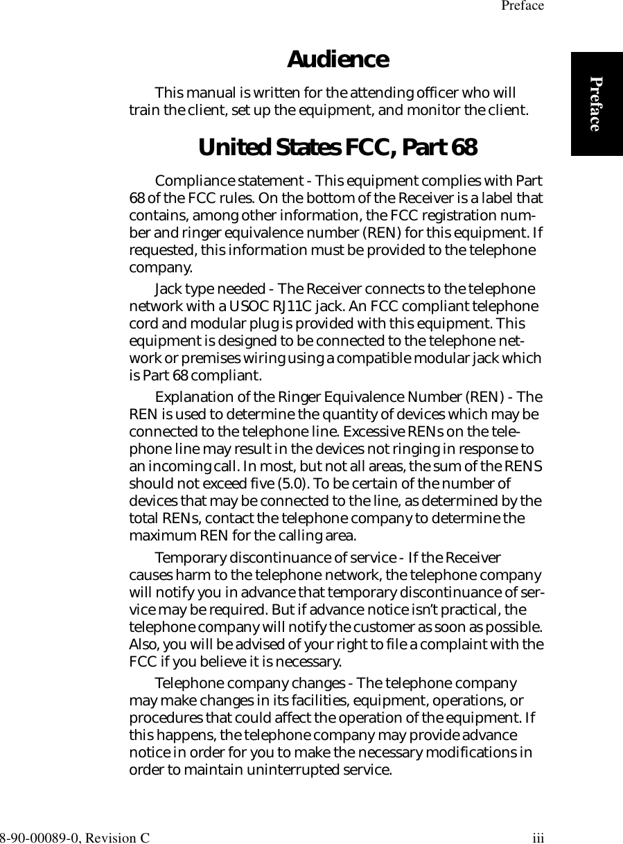 Preface8-90-00089-0, Revision C iiiPrefaceAudienceThis manual is written for the attending officer who will train the client, set up the equipment, and monitor the client.United States FCC, Part 68Compliance statement - This equipment complies with Part 68 of the FCC rules. On the bottom of the Receiver is a label that contains, among other information, the FCC registration num-ber and ringer equivalence number (REN) for this equipment. If requested, this information must be provided to the telephone company.Jack type needed - The Receiver connects to the telephone network with a USOC RJ11C jack. An FCC compliant telephone cord and modular plug is provided with this equipment. This equipment is designed to be connected to the telephone net-work or premises wiring using a compatible modular jack which is Part 68 compliant.Explanation of the Ringer Equivalence Number (REN) - The REN is used to determine the quantity of devices which may be connected to the telephone line. Excessive RENs on the tele-phone line may result in the devices not ringing in response to an incoming call. In most, but not all areas, the sum of the RENS should not exceed five (5.0). To be certain of the number of devices that may be connected to the line, as determined by the total RENs, contact the telephone company to determine the maximum REN for the calling area.Temporary discontinuance of service - If the Receiver causes harm to the telephone network, the telephone company will notify you in advance that temporary discontinuance of ser-vice may be required. But if advance notice isn’t practical, the telephone company will notify the customer as soon as possible. Also, you will be advised of your right to file a complaint with the FCC if you believe it is necessary.Telephone company changes - The telephone company may make changes in its facilities, equipment, operations, or procedures that could affect the operation of the equipment. If this happens, the telephone company may provide advance notice in order for you to make the necessary modifications in order to maintain uninterrupted service.