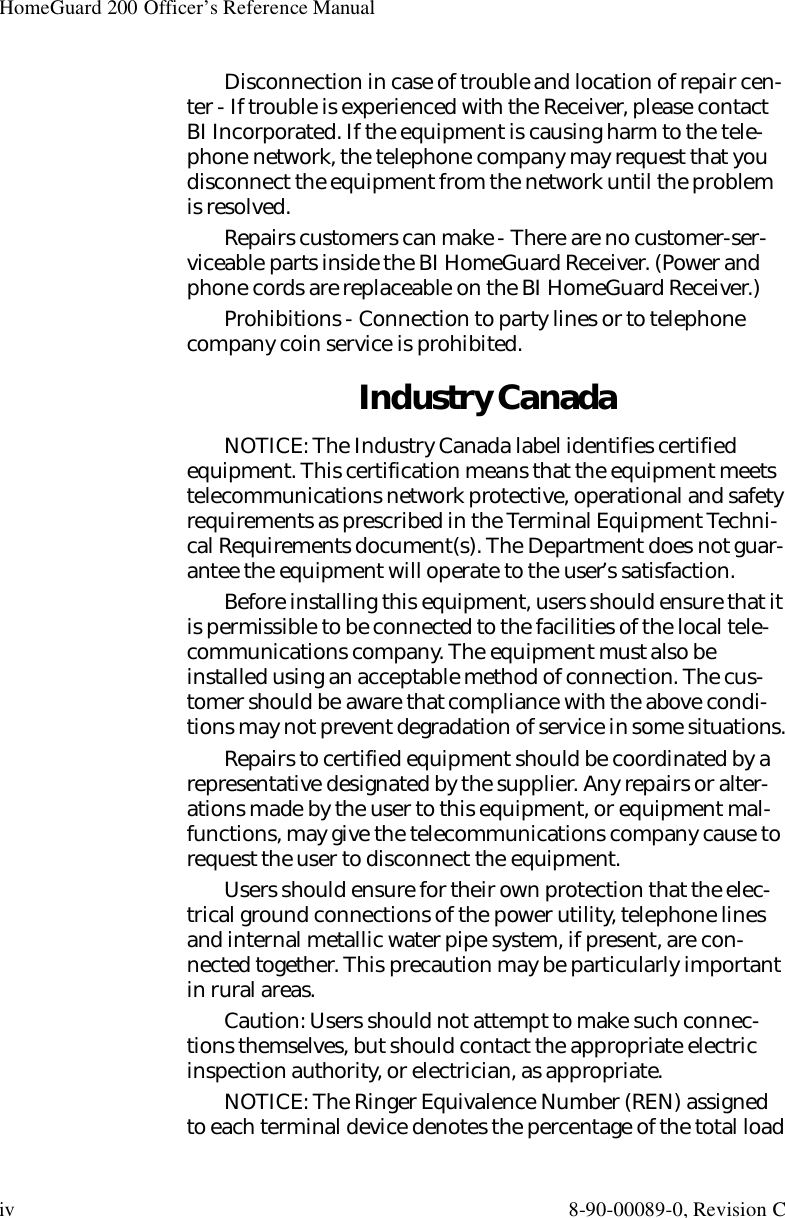 HomeGuard 200 Officer’s Reference Manualiv 8-90-00089-0, Revision CDisconnection in case of trouble and location of repair cen-ter - If trouble is experienced with the Receiver, please contact BI Incorporated. If the equipment is causing harm to the tele-phone network, the telephone company may request that you disconnect the equipment from the network until the problem is resolved.Repairs customers can make - There are no customer-ser-viceable parts inside the BI HomeGuard Receiver. (Power and phone cords are replaceable on the BI HomeGuard Receiver.)Prohibitions - Connection to party lines or to telephone company coin service is prohibited.Industry CanadaNOTICE: The Industry Canada label identifies certified equipment. This certification means that the equipment meets telecommunications network protective, operational and safety requirements as prescribed in the Terminal Equipment Techni-cal Requirements document(s). The Department does not guar-antee the equipment will operate to the user’s satisfaction.Before installing this equipment, users should ensure that it is permissible to be connected to the facilities of the local tele-communications company. The equipment must also be installed using an acceptable method of connection. The cus-tomer should be aware that compliance with the above condi-tions may not prevent degradation of service in some situations.Repairs to certified equipment should be coordinated by a representative designated by the supplier. Any repairs or alter-ations made by the user to this equipment, or equipment mal-functions, may give the telecommunications company cause to request the user to disconnect the equipment.Users should ensure for their own protection that the elec-trical ground connections of the power utility, telephone lines and internal metallic water pipe system, if present, are con-nected together. This precaution may be particularly important in rural areas.Caution: Users should not attempt to make such connec-tions themselves, but should contact the appropriate electric inspection authority, or electrician, as appropriate.NOTICE: The Ringer Equivalence Number (REN) assigned to each terminal device denotes the percentage of the total load 