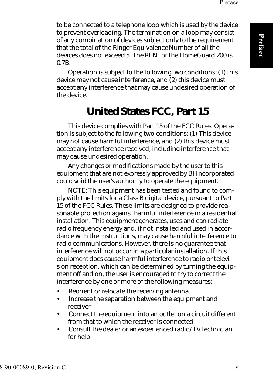 Preface8-90-00089-0, Revision C vPrefaceto be connected to a telephone loop which is used by the device to prevent overloading. The termination on a loop may consist of any combination of devices subject only to the requirement that the total of the Ringer Equivalence Number of all the devices does not exceed 5. The REN for the HomeGuard 200 is 0.7B.Operation is subject to the following two conditions: (1) this device may not cause interference, and (2) this device must accept any interference that may cause undesired operation of the device. United States FCC, Part 15This device complies with Part 15 of the FCC Rules. Opera-tion is subject to the following two conditions: (1) This device may not cause harmful interference, and (2) this device must accept any interference received, including interference that may cause undesired operation.Any changes or modifications made by the user to this equipment that are not expressly approved by BI Incorporated could void the user’s authority to operate the equipment.NOTE: This equipment has been tested and found to com-ply with the limits for a Class B digital device, pursuant to Part 15 of the FCC Rules. These limits are designed to provide rea-sonable protection against harmful interference in a residential installation. This equipment generates, uses and can radiate radio frequency energy and, if not installed and used in accor-dance with the instructions, may cause harmful interference to radio communications. However, there is no guarantee that interference will not occur in a particular installation. If this equipment does cause harmful interference to radio or televi-sion reception, which can be determined by turning the equip-ment off and on, the user is encouraged to try to correct the interference by one or more of the following measures:•  Reorient or relocate the receiving antenna•  Increase the separation between the equipment and receiver•  Connect the equipment into an outlet on a circuit different from that to which the receiver is connected•  Consult the dealer or an experienced radio/TV technician for help