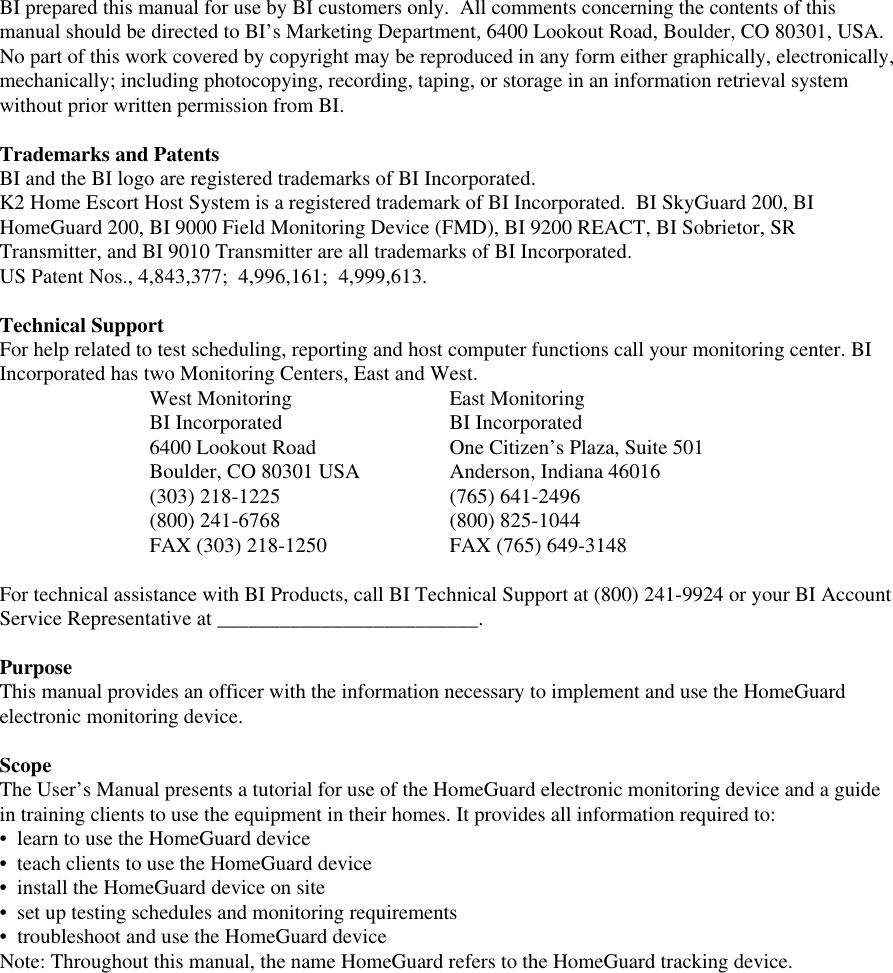 BI prepared this manual for use by BI customers only.  All comments concerning the contents of thismanual should be directed to BI’s Marketing Department, 6400 Lookout Road, Boulder, CO 80301, USA.No part of this work covered by copyright may be reproduced in any form either graphically, electronically,mechanically; including photocopying, recording, taping, or storage in an information retrieval systemwithout prior written permission from BI.Trademarks and PatentsBI and the BI logo are registered trademarks of BI Incorporated.K2 Home Escort Host System is a registered trademark of BI Incorporated.  BI SkyGuard 200, BIHomeGuard 200, BI 9000 Field Monitoring Device (FMD), BI 9200 REACT, BI Sobrietor, SRTransmitter, and BI 9010 Transmitter are all trademarks of BI Incorporated.US Patent Nos., 4,843,377;  4,996,161;  4,999,613.Technical SupportFor help related to test scheduling, reporting and host computer functions call your monitoring center. BIIncorporated has two Monitoring Centers, East and West.West Monitoring East MonitoringBI Incorporated BI Incorporated6400 Lookout Road One Citizen’s Plaza, Suite 501Boulder, CO 80301 USA Anderson, Indiana 46016(303) 218-1225 (765) 641-2496(800) 241-6768 (800) 825-1044FAX (303) 218-1250 FAX (765) 649-3148For technical assistance with BI Products, call BI Technical Support at (800) 241-9924 or your BI AccountService Representative at _________________________.PurposeThis manual provides an officer with the information necessary to implement and use the HomeGuardelectronic monitoring device.ScopeThe User’s Manual presents a tutorial for use of the HomeGuard electronic monitoring device and a guidein training clients to use the equipment in their homes. It provides all information required to:•  learn to use the HomeGuard device•  teach clients to use the HomeGuard device•  install the HomeGuard device on site•  set up testing schedules and monitoring requirements•  troubleshoot and use the HomeGuard deviceNote: Throughout this manual, the name HomeGuard refers to the HomeGuard tracking device.